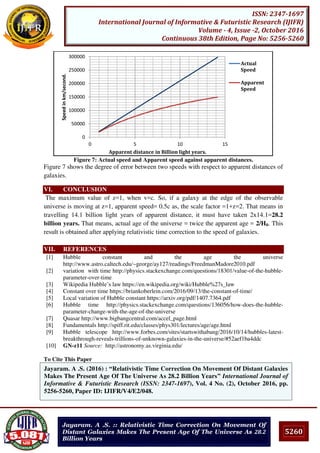 5260
ISSN: 2347-1697
International Journal of Informative & Futuristic Research (IJIFR)
Volume - 4, Issue -2, October 2016
Continuous 38th Edition, Page No: 5256-5260
Jayaram. A .S. :: Relativistic Time Correction On Movement Of
Distant Galaxies Makes The Present Age Of The Universe As 28.2
Billion Years
Figure 7: Actual speed and Apparent speed against apparent distances.
Figure 7 shows the degree of error between two speeds with respect to apparent distances of
galaxies.
VI. CONCLUSION
The maximum value of z=1, when v=c. So, if a galaxy at the edge of the observable
universe is moving at z=1, apparent speed= 0.5c as, the scale factor =1+z=2. That means in
travelling 14.1 billion light years of apparent distance, it must have taken 2x14.1=28.2
billion years. That means, actual age of the universe = twice the apparent age = 2/H0. This
result is obtained after applying relativistic time correction to the speed of galaxies.
VII. REFERENCES
[1] Hubble constant and the age the universe
http://www.astro.caltech.edu/~george/ay127/readings/FreedmanMadore2010.pdf
[2] variation with time http://physics.stackexchange.com/questions/18301/value-of-the-hubble-
parameter-over-time
[3] Wikipedia Hubble’s law https://en.wikipedia.org/wiki/Hubble%27s_law
[4] Constant over time https://briankoberlein.com/2016/09/13/the-constant-of-time/
[5] Local variation of Hubble constant https://arxiv.org/pdf/1407.7364.pdf
[6] Hubble time http://physics.stackexchange.com/questions/136056/how-does-the-hubble-
parameter-change-with-the-age-of-the-universe
[7] Quasar http://www.bigbangcentral.com/accel_page.html
[8] Fundamentals http://spiff.rit.edu/classes/phys301/lectures/age/age.html
[9] Hubble telescope http://www.forbes.com/sites/startswithabang/2016/10/14/hubbles-latest-
breakthrough-reveals-trillions-of-unknown-galaxies-in-the-universe/#52aef1ba4ddc
[10] GN-z11 Source: http://astronomy.as.virginia.edu/
To Cite This Paper
[1]
0
50000
100000
150000
200000
250000
300000
0 5 10 15
Speedinkm/second.
Apparent distance in Billion light years.
Actual
Speed
Apparent
Speed
Jayaram. A .S. (2016) : “Relativistic Time Correction On Movement Of Distant Galaxies
Makes The Present Age Of The Universe As 28.2 Billion Years” International Journal of
Informative & Futuristic Research (ISSN: 2347-1697), Vol. 4 No. (2), October 2016, pp.
5256-5260, Paper ID: IJIFR/V4/E2/048.
 