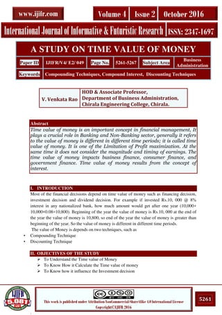 .
5261This work is published under Attribution-NonCommercial-ShareAlike 4.0 International License
Copyright©IJIFR 2016
InternationalJournalofInformative&FuturisticResearch ISSN: 2347-1697
Volume 4 Issue 2 October 2016www.ijifr.com
Abstract
Time value of money is an important concept in financial management, It
plays a crucial role in Banking and Non-Banking sector, generally it refers
to the value of money is different in different time periods; it is called time
value of money. It is one of the Limitation of Profit maximization. At the
same time it does not consider the magnitude and timing of earnings. The
time value of money impacts business finance, consumer finance, and
government finance. Time value of money results from the concept of
interest.
I. INTRODUCTION
Most of the financial decisions depend on time value of money such as financing decision,
investment decision and dividend decision. For example if invested Rs.10, 000 @ 8%
interest in any nationalized bank, how much amount would get after one year (10,000+
10,000×0.08=10,800). Beginning of the year the value of money is Rs.10, 000 at the end of
the year the value of money is 10,800, so end of the year the value of money is greater than
beginning of the year. So the value of money is different in different time periods.
The value of Money is depends on two techniques, such as
• Compounding Technique
• Discounting Technique
II. OBJECTIVES OF THE STUDY
 To Understand the Time value of Money
 To Know How it Calculate the Time value of money
 To Know how it influence the Investment decision
A STUDY ON TIME VALUE OF MONEY
Paper ID IJIFR/V4/ E2/ 049 Page No. 5261-5267 Subject Area
Business
Administration
Keywords Compounding Techniques, Compound Interest, Discounting Techniques
V. Venkata Rao
HOD & Associate Professor,
Department of Business Administration,
Chirala Engineering College, Chirala.
 