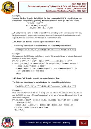 5265
ISSN: 2347-1697
International Journal of Informative & Futuristic Research (IJIFR)
Volume - 4, Issue -2, October 2016
Continuous 38th Edition, Page No: 5261-5267
V. Venkata Rao :: A Study On Time Value Of Money
Example: 3
Suppose the firm Deposits Rs.1, 00,000 for four years period @ 8% rate of interest p.a,
here interest compounding quarterly. How much amount would get after four years?
FV=Po + I/m ×
FV=1, 00,000 + . 8/4 ×
=1, 00,000 (1.373) =Rs.1, 37,300
3.4. Compounded Value of Series of Cash flows: According to this some cases investor may
be deposits annually up to certain future date, that may be even cash deposits or uneven cash
deposits, then we need to find out the deposits value in future date.
3.4.1. Even Cash deposits annually up to certain future date:
The following formula can be useful to know the value of Deposits in future
FV=P1 + I −
+ P1 + I −
+ P1 + I −
+----------+ Pn-1 + I + P −
Example: 4
If you deposits Rs.1000 at the end of every year for Six years@6% rate of interest. Determine
the value of money after six years
FV=P1 + I −
+ P1 + I −
+ P1 + I −
+----------+ Pn-1 + I + P −
FV= 1000 + . 6 −
+ 1000 + . 6 −
+ 1000 + . 6 −
+1000 + . 6 −
+1000 + . 6 −
+1000 + . 6 −
=1000(1.338) +1000(1.262) +1000(1.191) +1000(1.124) +1000(1.060) +1000(1.00)
=1338+1262+1191+1124+1060+1000
=Rs.6975
3.4.2. Even Cash deposits annually up to certain future date:
The following formula can be useful to know the value of Deposits in future
FV=P1 + I −
+ P1 + I −
+ P1 + I −
+----------+ Pn-1 + I + P −
Example: 5
If an Investor Deposits at the end of every year Rs.10,000, Rs.15000,Rs.20,000,Rs.25,000
and Rs.30,000 in a year 1.2.3,4and5,respectively at 6% rate of interest. How much he will get
at the end of five years?
FV= 10, 00 + . 6 + 15, 00 + . 6 +20, 00 + . 6 +25, 00 + . 6 +
30, 00 + . 6
=10,000(1.262) +15,000(1.191) + 20,000(1.124) +25,000(1.060) +30,000(1.00)
= 12,620 + 17,865 +22,480 + 26,500 + 30,000
= Rs.1, 09,465
 