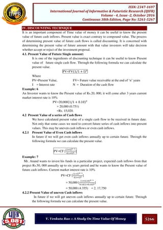 5266
ISSN: 2347-1697
International Journal of Informative & Futuristic Research (IJIFR)
Volume - 4, Issue -2, October 2016
Continuous 38th Edition, Page No: 5261-5267
V. Venkata Rao :: A Study On Time Value Of Money
IV. DISCOUNTING TECHNIQUE
It is an important component of Time value of money it can be useful to know the present
value of future cash inflows. Present value is exact contrary to compound value. The process
of determining present value of future cash flows is called discounting. It is concerned with
determining the present value of future amount with that value investors will take decision
whether accept or reject of the investment proposal.
4.1. Present Value of Future Single amount:
It is one of the ingredients of discounting technique it can be useful to know Present
value of future single cash flow. Through the following formula we can calculate the
present value.
PV=FV / + I
Where
PV=Present Value, FV= Future value receivable at the end of ‘n’ years
I = Interest rate N = Duration of the cash flow
Example: 6
An Investor wants to know the Present value of Rs.20, 000, it will come after 3 years current
market interest rate is 10%
PV=20,000 / + .
= 20,000 (0.751)
=Rs. 15,020.
4.2 Present Value of a series of Cash flows
We have calculated present value of a single cash flow to be received in future date.
Not only that some cases we need to convert future series of cash inflows into present
values. This may be uneven cash inflows or even cash inflows.
4.2.1 Present Value of Even Cash inflows
In future if we will get even cash inflows annually up to certain future. Through the
following formula we can calculate the present value.
PV=CF [
+I n−
I +I n
]
Example: 7
Mr. Anand wants to invest his funds in a particular project, expected cash inflows from that
project Rs.50, 000 annually up to six years period and he wants to know the Present value of
future cash inflows. Current market interest rate is 10%
PV=CF [
+I n−
I +I n
]
= 50,000 [
+ . −
. + .
]
= 50,000 (4.355) = 2, 17,750
4.2.2 Present Value of uneven Cash inflows
In future if we will get uneven cash inflows annually up to certain future. Through
the following formula we can calculate the present value.
 
