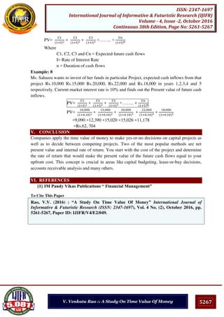 5267
ISSN: 2347-1697
International Journal of Informative & Futuristic Research (IJIFR)
Volume - 4, Issue -2, October 2016
Continuous 38th Edition, Page No: 5261-5267
V. Venkata Rao :: A Study On Time Value Of Money
PV=
C
+I
+
C
+I
+
C
+I
+…….. +
C
+I n
Where
C1, C2, C3 and Cn = Expected future cash flows
I= Rate of Interest Rate
n = Duration of cash flows
Example: 8
Ms. Sahasra wants to invest of her funds in particular Project, expected cash inflows from that
project Rs.10,000 Rs.15,000 Rs.20,000, Rs.22,000 and Rs.18,000 in years 1,2,3,4 and 5
respectively. Current market interest rate is 10% and finds out the Present value of future cash
inflows.
PV=
C
+I
+
C
+I
+
C
+I
+…….. +
C
+I n
PV=
,
+ .
+
,
+ .
+
,
+ .
+
,
+ .
+
8,
+ .
=9,090 +12,390 +15,020 +15,026 +11,178
=Rs.62, 704
V. CONCLUSION
Companies apply the time value of money to make yes-or-no decisions on capital projects as
well as to decide between competing projects. Two of the most popular methods are net
present value and internal rate of return. You start with the cost of the project and determine
the rate of return that would make the present value of the future cash flows equal to your
upfront cost. This concept is crucial in areas like capital budgeting, lease-or-buy decisions,
accounts receivable analysis and many others.
VI. REFERENCES
[1] IM Pandy Vikas Publications “ Financial Management”
To Cite This Paper
[1]Rao, V.V. (2016) : “A Study On Time Value Of Money” International Journal of
Informative & Futuristic Research (ISSN: 2347-1697), Vol. 4 No. (2), October 2016, pp.
5261-5267, Paper ID: IJIFR/V4/E2/049.
 