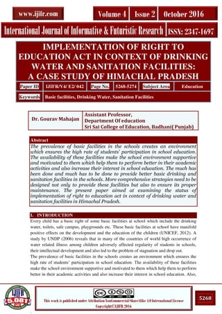 .
5268This work is published under Attribution-NonCommercial-ShareAlike 4.0 International License
Copyright©IJIFR 2016
InternationalJournalofInformative&FuturisticResearch ISSN: 2347-1697
Volume 4 Issue 2 October 2016www.ijifr.com
Abstract
The prevalence of basic facilities in the schools creates an environment
which ensures the high rate of students’ participation in school education.
The availability of these facilities make the school environment supportive
and motivated to them which help them to perform better in their academic
activities and also increase their interest in school education. The much has
been done and much has to be done to provide better basic drinking and
sanitation facilities in the schools. More comprehensive strategies need to be
designed not only to provide these facilities but also to ensure its proper
maintenance. The present paper aimed at examining the status of
implementation of right to education act in context of drinking water and
sanitation facilities in Himachal Pradesh.
I. INTRODUCTION
Every child has a basic right of some basic facilities at school which include the drinking
water, toilets, safe campus, playgrounds etc. These basic facilities at school have manifold
positive effects on the development and the education of the children (UNICEF, 2012). A
study by UNDP (2006) reveals that in many of the countries of world high occurrence of
water related illness among children adversely affected regularity of students in schools,
their intellectual development and also led to the problem of stagnation and drop out.
The prevalence of basic facilities in the schools creates an environment which ensures the
high rate of students’ participation in school education. The availability of these facilities
make the school environment supportive and motivated to them which help them to perform
better in their academic activities and also increase their interest in school education. Also,
IMPLEMENTATION OF RIGHT TO
EDUCATION ACT IN CONTEXT OF DRINKING
WATER AND SANITATION FACILITIES:
A CASE STUDY OF HIMACHAL PRADESH
Paper ID IJIFR/V4/ E2/ 042 Page No. 5268-5274 Subject Area Education
Keywords Basic facilities, Drinking Water, Sanitation Facilities
Dr. Gourav Mahajan
Assistant Professor,
Department Of education
Sri Sai College of Education, Badhani( Punjab)
 