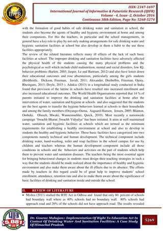 5269
ISSN: 2347-1697
International Journal of Informative & Futuristic Research (IJIFR)
Volume - 4, Issue -2, October 2016
Continuous 38th Edition, Page No: 5268-5274
Dr. Gourav Mahajan:: Implementation Of Right To Education Act In
Context Of Drinking Water And Sanitation Facilities: A Case Study
Of Himachal Pradesh
with the formation of good habits of safe drinking water and sanitation in school, the
students also become the agents of healthy and hygienic environment at home and among
their companions. For this the teachers, in particular and the school managements, in
general have a key role to play by not only making arrangements for safe drinking water and
hygienic sanitation facilities at school but also develop in them a habit to the use these
facilities appropriately.
The review of the related literature reflects many ill effects of the lack of such basic
facilities at school. The improper drinking and sanitation facilities have adversely affected
the physical health of the students causing the many physical problems and the
psychological as well which include child malnutrition, mental and social disorders, low IQ,
behavior problems (Barlett, 2003; Jasper, Le and Bartram, 2012) and also have lower down
their educational outcomes and rose absenteeism, particularly among the girls students
(Birdthistle, Dickson, Freeman, Javidi, 2011; Alexander, Dreibelbis, Freeman, Ojeny,
Rheingans, 2013; Doyle, 2015 ). Adukia (2013) in a longitudinal study conducted in India
found that provision of the latrine in schools have resulted into increased enrollment and
also increased educational outcomes. The World Health Organisations reported that 14 % of
parents initiated to improve the drinking and sanitation facilities at home after the
intervention of water, sanitation and hygiene at schools and also suggested that the students
are the best agents to transfer the hygiene behaviors learned at schools to their households
and among the family members (Onyango-Ouma, Aagaard-Hansen, Jensen, 2005; Blanton,
Ombeki, Oluoch, Mwaki, Wannemuehler, Quick, 2010). Most recently a nationwide
campaign ‘Swachh Bharat: Swachh Vidyalya’ has been initiated. It aims at well maintained
water, sanitation and hygienic facilities at schools which are termed as the minimum
requirements for establishing a healthy environment at school and also to develop in
students the healthy and hygienic behavior. These basic facilities have categorized into two
components namely technical and human development. The technical component include
drinking water, hand-washing, toilet and soap facilities in the school campus for use by
children and teachers whereas the human development component include all those
conditions in schools and the behaviors and activities on the part of students which help
them to prevent water and sanitation diseases. The teachers being the most essential agent
for bringing behavioural changes in students must design their teaching strategies in such a
way that the students should be made realized about the importance of healthy and hygienic
environment and also make them aware about the ill effects due to its absence. The efforts
made by teachers in this regard could be of great help to improve students’ school
enrollment, attendance, retention rate and also to make them aware about the significance of
basic facilities of drinking and sanitation inside and outside the school.
II. REVIEW OF LITERATURE
 Mishra (2011) studied the RTE Act in Odhisa and found that only 60 percent of schools
had boundary wall where as 40% schools had no boundary wall. 80% schools had
approach road and 20% of the schools did not have approach road. The results revealed
 