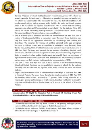 5270
ISSN: 2347-1697
International Journal of Informative & Futuristic Research (IJIFR)
Volume - 4, Issue -2, October 2016
Continuous 38th Edition, Page No: 5268-5274
Dr. Gourav Mahajan:: Implementation Of Right To Education Act In
Context Of Drinking Water And Sanitation Facilities: A Case Study
Of Himachal Pradesh
that only 40 percent of schools had head master’s room whereas, around 60% schools had
no such rooms for the head masters. . Most of the schools had adequate teachers but only
5% schools had teachers at the ratio one teacher per class. The study observed that 56.3%
co-educational schools had no separate toilet facilities for male and female students
where as 43.7% schools had separate toilet facilities. 50% of schools had safe drinking
water provision where as 50% schools had no such facility for the students. About 45%
schools had kitchen for cooking mid-day meals and 55% schools have no kitchen facility.
The study found that 55% schools had no play ground facility.
 Soni & Rahman (2013) examined the status of implementation of RTE Act-2009 in
context of disadvantaged children at elementary stage. The study found that there were
very few cases of age appropriate admissions of disadvantage and children with
disabilities. The materials for training of children admitted under age appropriate
placement in different classes were not available in majority of cases. The study found
that the state, district, block level functionaries and teachers were aware of provisions of
RTE Act, 2009. The study also revealed that the shortage of teachers, alarming pupil-
teacher ratio, other official duties assigned to teachers, busyness in training programmes,
duties in block level office, making Aadhar cards and voter ID Cards etc, no training of
regular teachers in education of children with disabilities and non-availability of special
teacher support on daily basis are challenges in the implementation of RTE.
 Uma (2013) found that there was lack of basic facilities in the Government Primary
Schools of Mohali. Furniture was not available in majority of schools for the students.
The study also revealed that no separate toilets were available for male and female
students.
 Singh (2016) explored the status of implementation of the Right to Education Act, 2009
in Himachal Pradesh. The study found that after the implementation of RTE Act, 2009
that drinking water facility increased by 22 percent, ramp facility increased by 10
percent, play ground facility increased by 21 percent, boundary wall facility increased by
14 percent and kitchen shed facility increased by 70 percent in the schools of Himachal
Pradesh.
III. STATEMENT OF THE PROBLEM
Implementation Of Right To Education Act In Context Of Drinking Water And
Sanitation Facilities: A Case Study Of Himachal Pradesh
IV. OBJECTIVES OF THE STUDY
1. To examine the status of drinking water facilities in the primary and upper primary
schools of Himachal Pradesh with respect to Right to Education Act.
2. To examine the of sanitation facilities in the primary and upper primary schools of
Himachal Pradesh with respect to Right to Education Act.
 