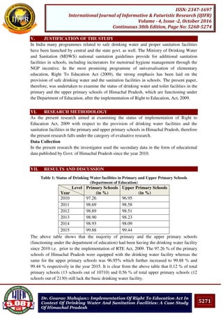 5271
ISSN: 2347-1697
International Journal of Informative & Futuristic Research (IJIFR)
Volume - 4, Issue -2, October 2016
Continuous 38th Edition, Page No: 5268-5274
Dr. Gourav Mahajan:: Implementation Of Right To Education Act In
Context Of Drinking Water And Sanitation Facilities: A Case Study
Of Himachal Pradesh
V. JUSTIFICATION OF THE STUDY
In India many programmes related to safe drinking water and proper sanitation facilities
have been launched by central and the state govt. as well. The Ministry of Drinking Water
and Sanitation (MDWS) national sanitation guidelines provide for additional sanitation
facilities in schools, including incinerators for menstrual hygiene management through the
NGP incentive. In the most promising programme of universalisation of elementary
education, Right To Education Act (2009), the strong emphasis has been laid on the
provision of safe drinking water and the sanitation facilities in schools. The present paper,
therefore, was undertaken to examine the status of drinking water and toilet facilities in the
primary and the upper primary schools of Himachal Pradesh, which are functioning under
the Department of Education, after the implementation of Right to Education, Act, 2009.
VI. RESEARCH METHODOLOGY
As the present research aimed at examining the status of implementation of Right to
Education Act, 2009 with respect to the provision of drinking water facilities and the
sanitation facilities in the primary and upper primary schools in Himachal Pradesh, therefore
the present research falls under the category of evaluative research.
Data Collection
In the present research the investigator used the secondary data in the form of educational
data published by Govt. of Himachal Pradesh since the year 2010.
VII. RESULTS AND DISCUSSION
Table 1: Status of Drinking Water facilities in Primary and Upper Primary Schools
(Department of Education)
Level
Year
Primary Schools
(in %)
Upper Primary Schools
(in %)
2010 97.26 96.95
2011 98.69 98.58
2012 98.89 98.51
2013 98.90 98.23
2014 98.93 98.09
2015 99.88 99.44
The above table shows that the majority of primary and the upper primary schools
(functioning under the department of education) had been having the drinking water facility
since 2010 i.e. prior to the implementation of RTE Act, 2009. The 97.26 % of the primary
schools of Himachal Pradesh were equipped with the drinking water facility whereas the
same for the upper primary schools was 96.95% which further increased to 99.88 % and
99.44 % respectively in the year 2015. It is clear from the above table that 0.12 % of total
primary schools (13 schools out of 10710) and 0.56 % of total upper primary schools (12
schools out of 2130) still lack the basic drinking water facility.
 