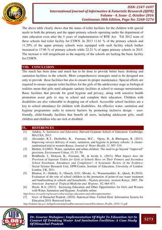 5273
ISSN: 2347-1697
International Journal of Informative & Futuristic Research (IJIFR)
Volume - 4, Issue -2, October 2016
Continuous 38th Edition, Page No: 5268-5274
Dr. Gourav Mahajan:: Implementation Of Right To Education Act In
Context Of Drinking Water And Sanitation Facilities: A Case Study
Of Himachal Pradesh
The above table clearly shows that the status of toilet facilities for the children with special
needs in both the primary and the upper primary schools operating under the department of
state education even after the 5 years of implementation of RTE Act. Till 2012 none of
these schools had toilet facility for CSWN. In 2013 11.61 % of the primary schools and
11.29% of the upper primary schools were equipped with such facility which further
increased to 17.96 % of primary schools while 22.21 % of upper primary schools in 2015.
The increase is still insignificant as the majority of the schools are lacking the basic facility
for CSWN.
VIII. CONCLUSION
The much has been done and much has to be done to provide better basic drinking and
sanitation facilities in the schools. More comprehensive strategies need to be designed not
only to provide these facilities but also to ensure its proper maintenance. Special efforts are
required to ensure separate toilet facilities for the girls of the adolescence stage as biological
realities mean that girls need adequate sanitary facilities at school to manage menstruation.
Basic facilities that provide for good hygiene and privacy, along with sensitive health
promotion assist girls to stay in school and complete their education. Children with
disabilities are also vulnerable to dropping out of school. Accessible school facilities are a
key to school attendance for children with disabilities. An effective water, sanitation and
hygiene programmes seeks to remove barriers by promoting inclusive design – user-
friendly, child-friendly facilities that benefit all users, including adolescent girls, small
children and children who are sick or disabled.
IX. REFERENCES
[1] Adukia, A. Sanitation and Education; Harvard Graduate School of Education: Cambridge,
MA,USA, 2013.
[2] Alexander, K.T., Dreibelbis, R., Freeman, M.C., Ojeny, B., & Rheingans, R. (2013).
Improving service delivery of water, sanitation, and hygiene in primary schools: A cluster-
randomized trial in western Kenya. Journal of Water Health, 11, 507–519.
[3] Bartlett, S.(2003). Water, sanitation and urban children: The need to go beyond “improved”
provision. Environment Urban, 15, 57–70.
[4] Birdthistle, I., Dickson, K., Freeman, M., & Javidi, L. (2011). What Impact does the
Provision of Separate Toilets for Girls at Schools Have on Their Primary and Secondary
School Enrolment, Attendance and Completion?: A Systematic Review of the Evidence;
Social Science Research Unit, EPPI-Centre, Institute of Education, University of London:
London, UK, 2011.
[5] Blanton, E.; Ombeki, S.; Oluoch, G.O.; Mwaki, A.; Wannemuehler, K.; Quick, R.(2010).
Evaluation of the role of school children in the promotion of point-of-use water treatment
and handwashing in schools and households—Nyanza province, western Kenya, 2007. The
American Journal of Tropical Medicine and Hygiene , 82, 664–671.
[6] Doyle, B.A. (2015). Increasing Education and Other Opportunities for Girls and Women
with Water, Sanitation and Hygiene. Available online:
http://www.ircwash.org/resources/increasing-education-and-otheropportunities-
[7] Govt. of Himachal Pradesh. (2010). Statistical Data: Unified Distt. Information System for
Education,2010. Retrieved from
http://edumis.hp.gov.in/Application/uploadDocuments/content/Enrolment_Profile_2010-11.pdf
 