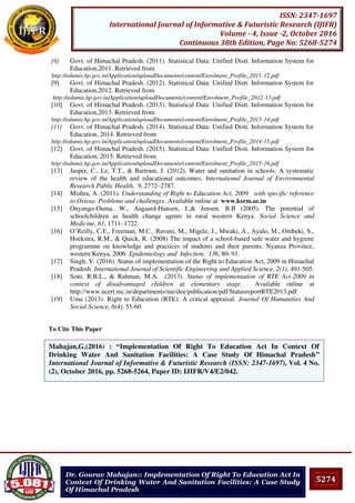 5274
ISSN: 2347-1697
International Journal of Informative & Futuristic Research (IJIFR)
Volume - 4, Issue -2, October 2016
Continuous 38th Edition, Page No: 5268-5274
Dr. Gourav Mahajan:: Implementation Of Right To Education Act In
Context Of Drinking Water And Sanitation Facilities: A Case Study
Of Himachal Pradesh
[8] Govt. of Himachal Pradesh. (2011). Statistical Data: Unified Distt. Information System for
Education,2011. Retrieved from
http://edumis.hp.gov.in/Application/uploadDocuments/content/Enrolment_Profile_2011-12.pdf
[9] Govt. of Himachal Pradesh. (2012). Statistical Data: Unified Distt. Information System for
Education,2012. Retrieved from
http://edumis.hp.gov.in/Application/uploadDocuments/content/Enrolment_Profile_2012-13.pdf
[10] Govt. of Himachal Pradesh. (2013). Statistical Data: Unified Distt. Information System for
Education,2013. Retrieved from
http://edumis.hp.gov.in/Application/uploadDocuments/content/Enrolment_Profile_2013-14.pdf
[11] Govt. of Himachal Pradesh. (2014). Statistical Data: Unified Distt. Information System for
Education, 2014. Retrieved from
http://edumis.hp.gov.in/Application/uploadDocuments/content/Enrolment_Profile_2014-15.pdf
[12] Govt. of Himachal Pradesh. (2015). Statistical Data: Unified Distt. Information System for
Education, 2015. Retrieved from
http://edumis.hp.gov.in/Application/uploadDocuments/content/Enrolment_Profile_2015-16.pdf
[13] Jasper, C., Le, T.T., & Bartram, J. (2012). Water and sanitation in schools: A systematic
review of the health and educational outcomes. International Journal of Environmental
Research Public Health, 9, 2772–2787.
[14] Mishra, A. (2011). Understanding of Right to Education Act, 2009 with specific reference
to Orissa: Problems and challenges. Available online at www.ksrm.ac.in
[15] Onyango-Ouma, W., Aagaard-Hansen, J.,& Jensen, B.B (2005). The potential of
schoolchildren as health change agents in rural western Kenya. Social Science and
Medicine, 61, 1711–1722.
[16] O’Reilly, C.E., Freeman, M.C., Ravani, M., Migele, J., Mwaki, A., Ayalo, M., Ombeki, S.,
Hoekstra, R.M., & Quick, R. (2008) The impact of a school-based safe water and hygiene
programme on knowledge and practices of students and their parents: Nyanza Province,
western Kenya, 2006. Epidemiology and Infection, 136, 80–91.
[17] Singh, V. (2016). Status of implementation of the Right to Education Act, 2009 in Himachal
Pradesh. International Journal of Scientific Engineering and Applied Science, 2(1), 491-505.
[18] Soni, R.B.L., & Rahman, M.A. (2013). Status of implementation of RTE Act-2009 in
context of disadvantaged children at elementary stage. Available online at
http://www.ncert.nic.in/departments/nie/dee/publication/pdf/StatusreportRTE2013.pdf
[19] Uma (2013). Right to Education (RTE): A critical appraisal. Journal Of Humanities And
Social Science, 6(4), 55-60.
To Cite This Paper
[1]Mahajan,G.(2016) : “Implementation Of Right To Education Act In Context Of
Drinking Water And Sanitation Facilities: A Case Study Of Himachal Pradesh”
International Journal of Informative & Futuristic Research (ISSN: 2347-1697), Vol. 4 No.
(2), October 2016, pp. 5268-5264, Paper ID: IJIFR/V4/E2/042.
 