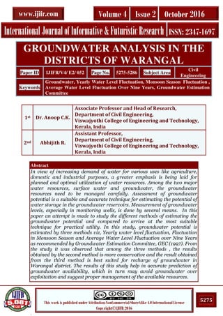 .
5275This work is published under Attribution-NonCommercial-ShareAlike 4.0 International License
Copyright©IJIFR 2016
InternationalJournalofInformative&FuturisticResearch ISSN: 2347-1697
Volume 4 Issue 2 October 2016www.ijifr.com
Abstract
In view of increasing demand of water for various uses like agriculture,
domestic and industrial purposes, a greater emphasis is being laid for
planned and optimal utilization of water resources. Among the two major
water resources, surface water and groundwater, the groundwater
resources need to be managed carefully. Assessment of groundwater
potential is a suitable and accurate technique for estimating the potential of
water storage in the groundwater reservoirs. Measurement of groundwater
levels, especially in monitoring wells, is done by several means. In this
paper an attempt is made to study the different methods of estimating the
groundwater potential and compared to arrive at the most suitable
technique for practical utility. In this study, groundwater potential is
estimated by three methods viz, Yearly water level fluctuation, Fluctuation
in Monsoon Season and Average Water Level Fluctuation over Nine Years
as recommended by Groundwater Estimation Committee, GEC (1997). From
the study it was observed that among the three methods , the results
obtained by the second method is more conservative and the result obtained
from the third method is best suited for recharge of groundwater in
Warangal district. The results of this study help in accurate prediction of
groundwater availability, which in turn may avoid groundwater over
exploitation and suggest proper management of the available resources.
GROUNDWATER ANALYSIS IN THE
DISTRICTS OF WARANGAL
Paper ID IJIFR/V4/ E2/ 052 Page No. 5275-5286 Subject Area
Civil
Engineering
Keywords
Groundwater, Yearly Water Level Fluctuation, Monsoon Season Fluctuation ,
Average Water Level Fluctuation Over Nine Years, Groundwater Estimation
Committee
1st Dr. Anoop C.K.
Associate Professor and Head of Research,
Department of Civil Engineering,
Viswajyothi College of Engineering and Technology,
Kerala, India
2nd Abhijith R.
Assistant Professor,
Department of Civil Engineering,
Viswajyothi College of Engineering and Technology,
Kerala, India
 