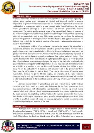 5276
ISSN: 2347-1697
International Journal of Informative & Futuristic Research (IJIFR)
Volume - 4, Issue -2, October 2016
Continuous 38th Edition, Page No: 5275-5286
Dr. Anoop C.K., Abhijith R. :: Groundwater Analysis In The
Districts Of Warangal
I. INTRODUCTION
Increased demand for water has resulted into over dependence on groundwater, especially in
regions where surface water resources are limited and temporal rainfall is uneven.
Exploitation of groundwater for various reasons has resulted in depletion of resources and
rapid decline in groundwater table in several parts of India. Quantification of the rate of
natural groundwater recharge is a pre requisite for efficient groundwater resource
management. The rate of aquifer recharge is one of the most difficult factors to measure in
the evaluation of groundwater resources. Estimation of recharge, by any method is normally
subjected to uncertainties and errors. This paper presents the methods for estimating
groundwater potential of Warangal district, Andhra Pradesh. The approach accounts for
different time periods for the recharge potential of the aquifer. A comparative evaluation is
made on these methods.
A fundamental problem of groundwater systems is that most of the subsurface is
inaccessible, therefore most measurements related to groundwater and its flow as well as
aquifer characteristics are generally indirect. The most direct groundwater measurements are
groundwater levels measured in wells. Groundwater level data are extremely important in
providing information about the overall groundwater flow regime and water budget of an
aquifer. Groundwater flows from regions of higher potential to regions of lower potential.
Rate of groundwater movement depends upon the slope of the hydraulic head (hydraulic
gradient) and intrinsic aquifer and fluid properties. If head measurements from regular wells
are available, it is possible to infer the horizontal direction of flow from higher to lower
head, but not the vertical flow. If there is a vertical component of the groundwater flow,
there must be differences in vertical head. This can be determined if two or more
piezometers, designed to probe different depths, are available at the same location.
However, only by noticing the difference in head between the two piezometers, it is possible
to infer that groundwater in the unconfined aquifer is flowing upwards, as well as from left
to right.
Accurate measurements of groundwater level can be made more rapidly with an
electronic water level meter (or water level indicator). In the field, groundwater level
measurements are made with reference to a local datum that is often the top of well casing,
concrete plinth, drill table, etc. These measurements must be reduced to a regional datum or
the mean sea level before plotting and interpretation for regional groundwater flow. Long-
term, in-situ monitoring of groundwater levels is useful for developing regional water tables
in order to establish sources of water for industry, agriculture, human consumption and
evaluation of ground water potential of the area.
II. STUDY AREA
Warangal is one of the 10 districts of Telangana region of Andhra Pradesh (A.P.).
The district lies between 17o
19’ & 18o
36’ N latitude and 78o
49’ & 80o
43’ East longitude.
The district is bounded by Khammam district of AP on the East, Karimnagar district on the
North, Nalgonda on the South and Medak on the West. River Godavari serves as border on
 
