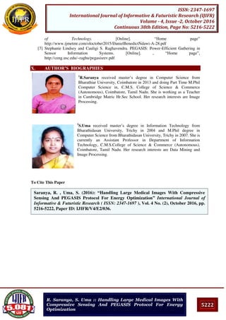 5222
ISSN: 2347-1697
International Journal of Informative & Futuristic Research (IJIFR)
Volume - 4, Issue -2, October 2016
Continuous 38th Edition, Page No: 5216-5222
R. Saranya, S. Uma :: Handling Large Medical Images With
Compressive Sensing And PEGASIS Protocol For Energy
Optimization
of Technology. [Online]. “Home page”
http://www.ijmetmr.com/oloctober2015/DanielBenedictNdawi-A-28.pdf
[7] Stephanie Lindsey and Cauligi S. Raghavendra. PEGASIS: Power-Efficient Gathering in
Sensor Information Systems. [Online]. , “Home page”,
http://ceng.usc.edu/~raghu/pegasisrev.pdf
X. AUTHOR’S BIOGRAPHIES
1
R.Saranya received master’s degree in Computer Science from
Bharathiar University, Coimbatore in 2013 and doing Part Time M.Phil
Computer Science in, C.M.S. College of Science & Commerce
(Autonomous), Coimbatore, Tamil Nadu. She is working as a Teacher
in Cambridge Matric Hr.Sec School. Her research interests are Image
Processing.
2
S.Uma received master’s degree in Information Technology from
Bharathidasan University, Trichy in 2004 and M.Phil degree in
Computer Science from Bharathidasan University, Trichy in 2007. She is
currently an Assistant Professor in Department of Information
Technology, C.M.S.College of Science & Commerce (Autonomous),
Coimbatore, Tamil Nadu. Her research interests are Data Mining and
Image Processing.
To Cite This Paper
[1]
[2]
Saranya, R. , Uma, S. (2016): “Handling Large Medical Images With Compressive
Sensing And PEGASIS Protocol For Energy Optimization” International Journal of
Informative & Futuristic Research ( ISSN: 2347-1697 ), Vol. 4 No. (2), October 2016, pp.
5216-5222, Paper ID: IJIFR/V4/E2/036.
 