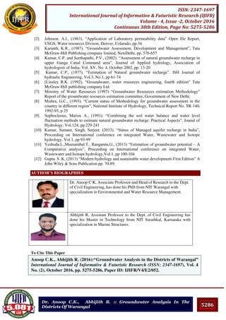 5286
ISSN: 2347-1697
International Journal of Informative & Futuristic Research (IJIFR)
Volume - 4, Issue -2, October 2016
Continuous 38th Edition, Page No: 5275-5286
Dr. Anoop C.K., Abhijith R. :: Groundwater Analysis In The
Districts Of Warangal
[2] Johnson. A.I., (1963). “Application of Laboratory permeability data” Open file Report,
USGS, Water resources Divison, Denver, Colarado, pp.34
[3] Karanth, K.R., (1987). “Groundwater Assessment, Development and Management”, Tata
McGraw-Hill Publishing company limited, NewDelhi, pp. 576-657
[4] Kumar, C.P. and Seethapathi, P.V., (2002). “Assessment of natural groundwater recharge in
upper Ganga Canal Command area”, Journal of Applied hydrology, Association of
hydrologists of India, Vol. XV, No. 4, October 2002, pp. 13-20
[5] Kumar, C.P., (1977). “Estimation of Natural groundwater recharge”. ISH Journal of
hydraulic Engineering, Vol.3, No.1, pp 61-74
[6] [Linsley R.K. (1992), “Groundwater, water resources engineering, fourth edition” Tata
McGraw-Hill publishing company Ltd.
[7] Ministry of Water Resources (1997) “Groundwater Resources estimation Methodology”
Report of the groundwater resources estimation committee, Government of New Delhi.
[8] Mishra, G.C., (1993). “Current status of Methodology for groundwater assessment in the
country in different region”, National Institute of Hydrology, Technical Report No. TR-140,
1992-93, p 25
[9] Sophocleous, Marios A., (1991). “Combining the soil water balance and water level
fluctuation methods to estimate natural groundwater recharge: Practical Aspects”, Jounal of
Hydrology, Vol.124, pp.229-241
[10] Kumar, Sumant, Singh, Surjeet. (2013). “Status of Managed aquifer recharge in India”,
Proceeding on International conference on integrated Water, Wastewater and Isotope
hydrology, Vol.1, pp 93-99
[11] Yeshoda.L.,Meenambal.T., Ranganna.G., (2013) “Estimation of groundwater potential – A
Comparative analysis”, Proceeding on International conference on integrated Water,
Wastewater and Isotope hydrology,Vol.1, pp 100-104
[12] Gupta. S .K, (2011) “Modern hydrology and sustainable water development-First Edition” A
John Wiley & Sons Publication pp. 70-89.
AUTHOR’S BIOGRAPHIES
Dr. Anoop C K, Associate Professor and Head of Research to the Dept.
of Civil Engineering, has done his PhD from NIT Warangal with
specialization in Environmental and Water Resource Management.
Abhijith R, Assistant Professor to the Dept. of Civil Engineering has
done his Master in Technology from NIT Surathkal, Karnataka with
specialization in Marine Structures.
To Cite This Paper
[1]Anoop C.K., Abhijith R. (2016):“Groundwater Analysis in the Districts of Warangal”
International Journal of Informative & Futuristic Research (ISSN: 2347-1697), Vol. 4
No. (2), October 2016, pp. 5275-5286, Paper ID: IJIFR/V4/E2/052.
 