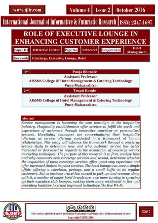 .
5287This work is published under Attribution-NonCommercial-ShareAlike 4.0 International License
Copyright©IJIFR 2016
InternationalJournalofInformative&FuturisticResearch ISSN: 2347-1697
Volume 4 Issue 2 October 2016www.ijifr.com
Abstract
Service management is becoming the new paradigm in the hospitality
industry. Hospitality establishments offer services to fulfill the needs and
experiences of customers through innovative concierge or personalized
services. Hospitality managers are conceptualizing their hospitality
offerings as service offerings conducted in a framework of human
relationships. This essay will advance the framework through a concierge
service study to determine how and why customer service has either
increased or decreased in regards to the acquisition of concierge service
marketing techniques. The purpose of this research is to first, analyze how
and why customers seek concierge services and second, determine whether
the acquisition of these concierge services affect guest stay experience and
offer increased choices in guest services. The hotel lounge was once a simple
affair, offering a television, perhaps, and a small buffet to its regular
customers. But as business travel has started to pick up, and revenue along
with it, a number of major hotel brands are once more turning to sprucing
up their executive club lounges, making them more residential in feel and
providing healthier food and improved technology like free Wi-Fi.
ROLE OF EXECUTIVE LOUNGE IN
ENHANCING CUSTOMER EXPERIENCE
Paper ID IJIFR/V4/ E2/ 057 Page No. 5287-5297 Subject Area
Hotel
Management
Keywords Concierge, Executive, Lounge, Hotel
1st Pooja Bhonsle
Assistant Professor
AISSMS College Of Hotel Management & Catering Technology
Pune-Maharashtra
2nd Trupti Konde
Assistant Professor
AISSMS College of Hotel Management & Catering Technology
Pune-Maharashtra
 