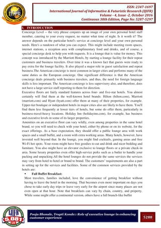 5288
ISSN: 2347-1697
International Journal of Informative & Futuristic Research (IJIFR)
Volume - 4, Issue -2, October 2016
Continuous 38th Edition, Page No: 5287-5297
Pooja Bhonsle, Trupti Konde:: Role of executive lounge in enhancing
customer experience
I. INTRODUCTION
Concierge Level -- the very phrase conjures up an image of your own personal hotel staff
member, catering to your every request, no matter what time of night. Is it worth it? The
answer depends on the particular hotel's service at concierge level and your own personal
needs. Here's a rundown of what you can expect. This might include meeting room spaces,
internet stations, a reception area with complimentary food and drinks, and of course, a
special concierge desk to help you with requests. It is a lounge that is value for money. This
concept was introduced by the Marriott Hotels, by starting a lounge facility for their repeat
customers and business travelers. Over time it was a known fact that guests were ready to
pay extra for the lounge facility. It also played a major role in guest satisfaction and repeat
business.The American concierge is most common in larger cities and performs many of the
same duties as the European concierge. One significant difference is that the American
concierge deals primarily with business travelers, and thus, the need for foreign language
skills is less important. The American concierge is less supervisory also, and therefore, does
not have a large service staff reporting to them for direction.
Executive floors are fairly standard features across four- and five-star hotels. You almost
certainly will find them at the well-known hotel brands: Hilton (hilton.com), Marriott
(marriott.com) and Hyatt (hyatt.com) offer them at many of their properties, for example.
Upper-tier boutique or independent hotels in major cities also are likely to have them. You'll
find them less frequently at lower tiers of hotels, but some do offer them, particularly in
business-travel-heavy locations. Holiday Inn (holidayinn.com), for example, has business
and executive levels in some of its larger properties.
Amenities on an executive floor can vary wildly, even among properties in the same hotel
brand, so you will need to check with your hotel, either by phone or on its website, for the
exact offerings. As a base expectation, they should offer a public lounge area with work
spaces and a small buffet, and a room with extra working areas. Many hotels, however, have
invested well beyond that. In the lounge, you might find cocktails, gaming areas and free
Wi-Fi hot spots. Your room might have free goodies to eat and drink and nicer bedding and
furniture. You also might have an elevator exclusive to lounge floors or a private check-in
area. Some luxury properties even offer high-service perks such as a butler to handle your
packing and unpacking.All the hotel lounges do not provide the same services the services
may vary from hotel to hotel or brand to brand. The customers’ requirements are also a part
in setting up for the services and facilities. Some of the common services provided by the
hotels are:
 Full Buffet Breakfast:
Most travelers, families included, love the convenience of getting breakfast without
having to leave the hotel in the morning. That becomes even more important on days you
chose to take early day trips or leave very early for the airport since many places are not
even open at that hour. Note that breakfasts can vary by chain, country, and property.
While some might offer a continental version, others have a full brunch-like buffet
 