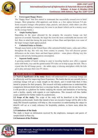 5289
ISSN: 2347-1697
International Journal of Informative & Futuristic Research (IJIFR)
Volume - 4, Issue -2, October 2016
Continuous 38th Edition, Page No: 5287-5297
Pooja Bhonsle, Trupti Konde:: Role of executive lounge in enhancing
customer experience
 Extravagant Happy Hours:
The “Happy Hour” that first started in restaurants has successfully crossed over to hotel
lounges. Most properties offer appetizers and drinks as a free option between 5-8 pm.
Some executive lounges offer potatoes chips, pretzels, and cheeses, while others can offer
ample spreads making it unnecessary for some to eat dinner (which can be a money saver
for the average family.)
 Ample Seating Space:
Depending on the space allocated by the property the executive lounge can feel
spacious or crowded. Naturally, the larger the room the more comfortable the traveler will
feel. Bear in mind that during the peak hours of 8am-10am and 6pm-8pm even some of
the larger lounges might appear packed.
 Unlimited Sodas or Drinks:
Though many hotels in the United States offer unlimited bottled waters, sodas and coffees
throughout the day, this will vary from country to country. You will discover greater
differences on the wines, beers and hard liquor policies – some places offering very few
choices and actively limiting patron consumption.
 Separate family space:
A growing number of hotels wishing to cater to traveling families now offer a separate
room with books, toys and the quintessential TV/video set to help occupy the kids. This is
a good idea for all lounge guests – the adults enjoy a relaxing atmosphere while the kids
get to play and enjoy their own TV shows.
II. RESEARCH DESIGN
2.1 Need & Significance of the study: Hotels will understand how a concierge lounge can
be effectively used for improving Guest Experience. The hotels that do not currently have a
concierge lounge will get a ready insight on the details, and it would help them if they
intend to propose for their property. The research will help academicians to understand the
comparisons between hotels that have a concierge facility, and those who do not have. Thus
it will provide as a platform for further studying the reasons and limitations of not having
such a facility, mainly with regards to cost implications. This research will thus further
create a platform for further studies by academicians.
2.2 Scope of the study: The scope of the study will be beneficial to the following
hospitality professionals- hotels that intend to have an executive lounge will be able to this
study.The research experience will help us, (the researchers) in understanding the subject in
detail.It will act as a ready reference for hospitality students, to know more about the
subject.
2.3 Limitations of the Study
The study is based on information received by the employees, managers and guests of
sample hotels in Pune city.
2.4 Statement of the Problem
 