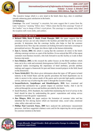 5290
ISSN: 2347-1697
International Journal of Informative & Futuristic Research (IJIFR)
Volume - 4, Issue -2, October 2016
Continuous 38th Edition, Page No: 5287-5297
Pooja Bhonsle, Trupti Konde:: Role of executive lounge in enhancing
customer experience
The executive lounge which is a new trend in the hotels these days, does it contribute
towards enhancing guest satisfaction in the hotels.
2.5 Definitions
Concierge: The word “concierge” is uncertain, but some suggest that it comes from the
Latin “conserves,” meaning “fellow slave.” Others claim that the first concierge “Count of
the Candles” was in charge of Paris’s royal prison. The concierge is a separate entity from
the reception staff, room clerks, and cashiers.
III. LITERATURE REVIEW
 Richard Mills, Denis P. Rudd, Frank Flanegin, 2009, this paper suggests that the
concierge services are not only related to the facilities provided but also to the service
provider. It determines that the concierge facility also helps to find the customer
satisfaction level. Now days the customers are looking forward to innovative concierge or
personalized services. The paper also throws light on the human relationship.
 Jane L. Levere, 2004, this article is saying that the customers do return to the hotels
offering concierge services as a part of the facilities. It was noticed that 90% of the repeat
customers were business travelers, who look forward to use this facility as it aids in their
business trip needs.
 Sara Dolnicar, 2003, in this research the author focuses on the Hotel attributes which
turns out to be a wide and extremely heterogeneous field of research. The authors review
empirical studies investigating the importance of hotel attributes, provide attribute
rankings and suggest a framework for past and future research projects in the field, based
on the dimensions.
 Noora Sirkiä,2013, This thesis gives information about the types of VIP guests in hotel
industry in the United States and the specific procedures the hotel departments use in
order to answer to the various needs of the guests and to provide high quality customer
service, and one way of achieving the same is through the executive lounge.
 SuzanaMarkovic, SanjaRaspor and KlaudioSegaric, 2010, have examined and
analyzed that satisfaction has a greater impact on customer loyalty. And it can be
achieved through the services and facilities provided by the hotels.
 Sarah Peterhans, 2010, Standards, has studied that maintaining the level of service in the
hotel should be done by understanding the guests’ expectations and setting service
standards to meet the guests’ expectations.
 Jiao Mingyu, 2014, this paper analyses the formation of customer value and has
identified the five driving factors which are functional value, social value, emotional
value, utility value and cost value.
 Phillips Paul Louvieris Panos, 2005 have analyzed the performance measurement
processes. And have suggested a balance score card for the improving the service quality
for customer retention in the hotel.
 