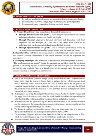 5291
ISSN: 2347-1697
International Journal of Informative & Futuristic Research (IJIFR)
Volume - 4, Issue -2, October 2016
Continuous 38th Edition, Page No: 5287-5297
Pooja Bhonsle, Trupti Konde:: Role of executive lounge in enhancing
customer experience
IV. OBJECTIVES OF THE STUDY
1. To study the availability of various services and facility in the executive lounge.
2. To find out how executive lounge, helps in enhancing the guest experience.
3. To understand guests expectations from the executive lounge.
V. RESEARCH METHODOLOGY
5.1 Primary Data: Primary data was collected through following sources-
 Through Questionnaires for guests: A well designed questionnaire was drafted
and circulated to hotel managers of 5 and 4 star hotels.
 Through Personal Interviews: Personal Interviews and Interaction with hotel
employees and the Managers of 5 star and 4 star hotels were conducted to
understand how guests were satisfied and retained at their property.
 Through Questionnaires for guests: Also a separate questionnaire would be
circulated to guests to understand their expectations from the concierge lounge.
5.2 Secondary Data collection: Secondary data was collected through various internet sites
and research journals. Information is also taken published articles in magazines and
newspapers.
5.3 Sampling Technique: The population of the research was homogeneous in nature –
“The hotel managers and guests”. Hence few perspectives and ideas might be on similar
grounds. Considering this fact a random sample of 30 hotel managers was selected from
various five star hotels in Pune, as a Sample Size for the research. Also 70 guests were
selected randomly as a sample size for the survey.
VI. OBSERVATIONS AND DISCUSSIONS
i. 70% of the hotels have executive lounge facility provided in the hotel. Maximum of the
hotels believe that the concierge lounge helps to enhance the stay of the guest as it not
mere a business center. However there are 30% of hotels which do not provide an
executive lounge facility but are looking forward to do so. As it is also seen that 80% of
the guest are aware about this facility it is also important decision making factor for the
guest while selecting a property.
ii. As the guests are using the lounge for the meeting spaces, Wi-Fi, food and beverage and
the happy hour it is also necessary that the hotel should take efforts in improvising the
other facilities like conference calling, computer stations and printing facilities.
iii. It is observed that the guest utilizing this facility the maximum is the business travelers
and the members of the lounge also there are corporate company guests who also use this
facility for hosting small meetings and lunches.
iv. The lounge is making a considerable amount of revenue in the sales mix. It is also seen
that as an outlet in itself it is making a revenue of more then 5,00,00/-
v. The percentage of guests who are aware about the facility and are using the same is 70%,
which shows that the guests are aware about the latest trends in the industry.
vi. It is also observed that 80% of guests say that the executive lounge does add on to their
 