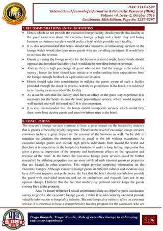 5296
ISSN: 2347-1697
International Journal of Informative & Futuristic Research (IJIFR)
Volume - 4, Issue -2, October 2016
Continuous 38th Edition, Page No: 5287-5297
Pooja Bhonsle, Trupti Konde:: Role of executive lounge in enhancing
customer experience
7. RECOMMENDATIONS AND SUGGESTIONS
 Hotels which do not provide the executive lounge facility should provide this facility as
the guest awareness about the executive lounge is high and a hotel may end losing
business as business travelers would prefer a hotel which provides such facility.
 It is also recommended that hotels should take measures in introducing services in the
lounge which would also draw more guests who are travelling on leisure. It would help
to increase the revenue.
 Guests are using the lounge mostly for the business oriented needs, hence hotels should
upgrade and introduce facilities which would aid in providing better experience.
 Also as there is high percentage of guest who do not find the lounge to be value for
money , hence the hotel should take initiative in understanding there expectations from
the lounge through feedback or a personal conversation.
 Hotels should take into consideration in making the guests aware of such a facility
provided through the check in process, website or promotions in the hotel. It would help
in increasing awareness about the facility.
 As it can be seen that the facility does have an effect on the guest stay experience it is
necessary for the hotels to provide more personalized service, which would require a
well-trained and well informed staff. It is also important.
 It is also recommended that the hotels should incorporate services which would help
draw more long staying guests and guest on leisure trips to the hotel.
8. CONCLUSIONS
The executive lounge services continue to have a great impact on the hospitality industry
that is greatly affected by loyalty programs. Therefore the level of executive lounge services
continues to have a great impact on the revenue of the business as well. To be able to
maintain the relations the property needs to excel in the job without exceptions. As
executive lounge guests also include high profile individuals from around the world and
therefore it is imperative in the hospitality business to make a long lasting impression that
gives a positive impression of the property and furthermore effects on the reputation and
revenue of the hotel. In the future the executive lounge guest services could be further
researched by utilizing properties that are more involved with transient guests or properties
that are located in other countries. This might provide surprising information on the
executive lounges. Although executive lounge guests in different cultures and locations may
have different requests and preferences, the fact that the hotel should nevertheless provide
the guest with undivided attention and act on preferences and requests does not in my
opinion change. I believe that the fact that unobtrusive personal service keeps the guests
coming back to the property.
Also for future reference I would recommend using an objective guest satisfaction
survey targeted to the executive lounge guests. I think if would correctly executed provide
valuable information to hospitality industry. Because hospitality industry relies on customer
service, it is essential to have a comprehensive training program for the associates who are
 