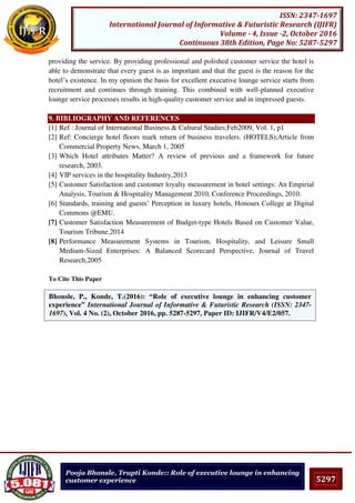 5297
ISSN: 2347-1697
International Journal of Informative & Futuristic Research (IJIFR)
Volume - 4, Issue -2, October 2016
Continuous 38th Edition, Page No: 5287-5297
Pooja Bhonsle, Trupti Konde:: Role of executive lounge in enhancing
customer experience
providing the service. By providing professional and polished customer service the hotel is
able to demonstrate that every guest is as important and that the guest is the reason for the
hotel’s existence. In my opinion the basis for excellent executive lounge service starts from
recruitment and continues through training. This combined with well-planned executive
lounge service processes results in high-quality customer service and in impressed guests.
9. BIBLIOGRAPHY AND REFERENCES
[1] Ref : Journal of International Business & Cultural Studies;Feb2009, Vol. 1, p1
[2] Ref: Concierge hotel floors mark return of business travelers. (HOTELS),Article from
Commercial Property News, March 1, 2005
[3] Which Hotel attributes Matter? A review of previous and a framework for future
research, 2003.
[4] VIP services in the hospitality Industry,2013
[5] Customer Satisfaction and customer loyalty measurement in hotel settings: An Empirial
Analysis, Tourism & Hospitality Management 2010, Conference Proceedings, 2010.
[6] Standards, training and guests’ Perception in luxury hotels, Honours College at Digital
Commons @EMU.
[7] Customer Satisfaction Measurement of Budget-type Hotels Based on Customer Value,
Tourism Tribune,2014
[8] Performance Measurement Systems in Tourism, Hospitality, and Leisure Small
Medium-Sized Enterprises: A Balanced Scorecard Perspective, Journal of Travel
Research,2005
To Cite This Paper
[1]Bhonsle, P., Konde, T.(2016): “Role of executive lounge in enhancing customer
experience” International Journal of Informative & Futuristic Research (ISSN: 2347-
1697), Vol. 4 No. (2), October 2016, pp. 5287-5297, Paper ID: IJIFR/V4/E2/057.
 
