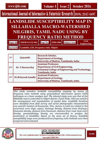 .
5298This work is published under Attribution-NonCommercial-ShareAlike 4.0 International License
Copyright©IJIFR 2016
InternationalJournalofInformative&FuturisticResearch ISSN: 2347-1697
Volume 4 Issue 2 October 2016www.ijifr.com
Abstract
This study considers landslide susceptibility mapping by means of
frequency ratio methods using geographical information system (GIS)
techniques as a basic analysis tool. The selected study area was that of the
Sillahalla macro watershed in Nilgiri district, Tamil Nadu. GIS was used for
the management and manipulation of spatial data. Landslide locations
were identified from field survey and aerial photographic interpretation
was used for location of lineaments. Nine factors in total are related to the
occurrence were slope, aspect, drainage density, distance from drainage,
lineament density, distance from lineament, distance from road, land cover
density, geomorphology density are recommended to analyze the
mechanism of landslides. Based on the same set of factors, landslide
susceptibility maps were produced from frequency ratio methods were then
compared and evaluated.
LANDSLIDE SUSCEPTIBILITY MAP IN
SILLAHALLA MACRO-WATERSHED
NILGIRIS, TAMIL NADU USING BY
FREQUENCY RATIO METHOD
Paper ID IJIFR/V4/ E2/ 062 Page No. 5298-5308 Subject Area
Civil
Engineering
Keywords Landslide, GIS, Frequency ratio, Nilgiris
1st J.Jayanthi
Research Scholar,
Department of Geology,
University of Madras, Tamilnadu, India
2nd Dr. T.Naveen Raj
Assistant Professor,
Department of Civil Engineering,
Velammal College of Engineering and Technology,
Tamilnadu, India
3rd Dr.M.Suresh Gandhi
Assistant Professor,
Department of Geology,
University of Madras, Tamilnadu, India
 
