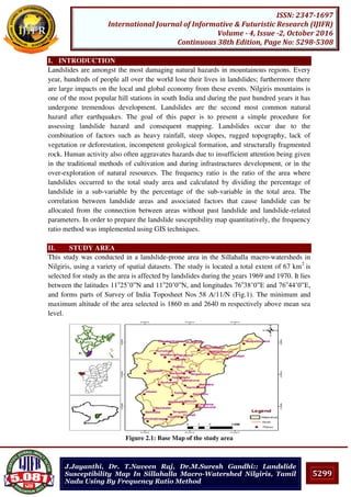 5299
ISSN: 2347-1697
International Journal of Informative & Futuristic Research (IJIFR)
Volume - 4, Issue -2, October 2016
Continuous 38th Edition, Page No: 5298-5308
J.Jayanthi, Dr. T.Naveen Raj, Dr.M.Suresh Gandhi:: Landslide
Susceptibility Map In Sillahalla Macro-Watershed Nilgiris, Tamil
Nadu Using By Frequency Ratio Method
I. INTRODUCTION
Landslides are amongst the most damaging natural hazards in mountainous regions. Every
year, hundreds of people all over the world lose their lives in landslides; furthermore there
are large impacts on the local and global economy from these events. Nilgiris mountains is
one of the most popular hill stations in south India and during the past hundred years it has
undergone tremendous development. Landslides are the second most common natural
hazard after earthquakes. The goal of this paper is to present a simple procedure for
assessing landslide hazard and consequent mapping. Landslides occur due to the
combination of factors such as heavy rainfall, steep slopes, rugged topography, lack of
vegetation or deforestation, incompetent geological formation, and structurally fragmented
rock. Human activity also often aggravates hazards due to insufficient attention being given
in the traditional methods of cultivation and during infrastructures development, or in the
over-exploration of natural resources. The frequency ratio is the ratio of the area where
landslides occurred to the total study area and calculated by dividing the percentage of
landslide in a sub-variable by the percentage of the sub-variable in the total area. The
correlation between landslide areas and associated factors that cause landslide can be
allocated from the connection between areas without past landslide and landslide-related
parameters. In order to prepare the landslide susceptibility map quantitatively, the frequency
ratio method was implemented using GIS techniques.
II. STUDY AREA
This study was conducted in a landslide-prone area in the Sillahalla macro-watersheds in
Nilgiris, using a variety of spatial datasets. The study is located a total extent of 67 km2
is
selected for study as the area is affected by landslides during the years 1969 and 1970. It lies
between the latitudes 11o
25’0”N and 11o
20’0”N, and longitudes 76o
38’0”E and 76o
44’0”E,
and forms parts of Survey of India Toposheet Nos 58 A/11/N (Fig.1). The minimum and
maximum altitude of the area selected is 1860 m and 2640 m respectively above mean sea
level.
Figure 2.1: Base Map of the study area
 