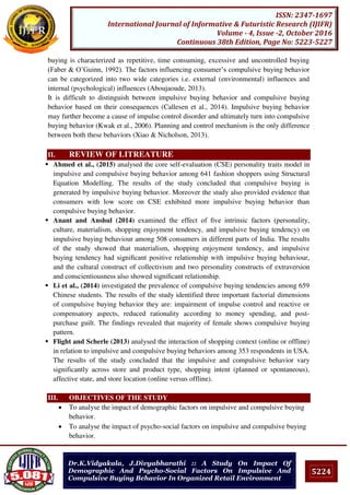 5224
ISSN: 2347-1697
International Journal of Informative & Futuristic Research (IJIFR)
Volume - 4, Issue -2, October 2016
Continuous 38th Edition, Page No: 5223-5227
Dr.K.Vidyakala, J.Divyabharathi :: A Study On Impact Of
Demographic And Psycho-Social Factors On Impulsive And
Compulsive Buying Behavior In Organized Retail Environment
buying is characterized as repetitive, time consuming, excessive and uncontrolled buying
(Faber & O’Guinn, 1992). The factors influencing consumer’s compulsive buying behavior
can be categorized into two wide categories i.e. external (environmental) influences and
internal (psychological) influences (Aboujaoude, 2013).
It is difficult to distinguish between impulsive buying behavior and compulsive buying
behavior based on their consequences (Callesen et al., 2014). Impulsive buying behavior
may further become a cause of impulse control disorder and ultimately turn into compulsive
buying behavior (Kwak et al., 2006). Planning and control mechanism is the only difference
between both these behaviors (Xiao & Nicholson, 2013).
II. REVIEW OF LITREATURE
 Ahmed et al., (2015) analysed the core self-evaluation (CSE) personality traits model in
impulsive and compulsive buying behavior among 641 fashion shoppers using Structural
Equation Modelling. The results of the study concluded that compulsive buying is
generated by impulsive buying behavior. Moreover the study also provided evidence that
consumers with low score on CSE exhibited more impulsive buying behavior than
compulsive buying behavior.
 Anant and Anshul (2014) examined the effect of ﬁve intrinsic factors (personality,
culture, materialism, shopping enjoyment tendency, and impulsive buying tendency) on
impulsive buying behaviour among 508 consumers in different parts of India. The results
of the study showed that materialism, shopping enjoyment tendency, and impulsive
buying tendency had signiﬁcant positive relationship with impulsive buying behaviour,
and the cultural construct of collectivism and two personality constructs of extraversion
and conscientiousness also showed signiﬁcant relationship.
 Li et al., (2014) investigated the prevalence of compulsive buying tendencies among 659
Chinese students. The results of the study identified three important factorial dimensions
of compulsive buying behavior they are: impairment of impulse control and reactive or
compensatory aspects, reduced rationality according to money spending, and post-
purchase guilt. The findings revealed that majority of female shows compulsive buying
pattern.
 Flight and Scherle (2013) analysed the interaction of shopping context (online or offline)
in relation to impulsive and compulsive buying behaviors among 353 respondents in USA.
The results of the study concluded that the impulsive and compulsive behavior vary
significantly across store and product type, shopping intent (planned or spontaneous),
affective state, and store location (online versus offline).
III. OBJECTIVES OF THE STUDY
 To analyse the impact of demographic factors on impulsive and compulsive buying
behavior.
 To analyse the impact of psycho-social factors on impulsive and compulsive buying
behavior.
 