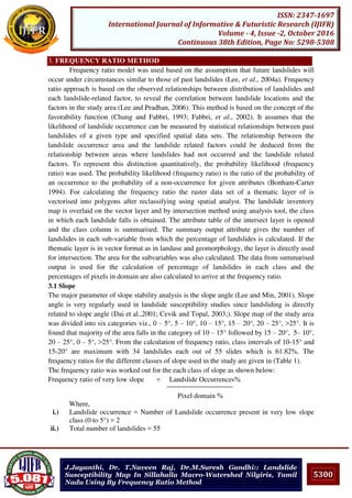 5300
ISSN: 2347-1697
International Journal of Informative & Futuristic Research (IJIFR)
Volume - 4, Issue -2, October 2016
Continuous 38th Edition, Page No: 5298-5308
J.Jayanthi, Dr. T.Naveen Raj, Dr.M.Suresh Gandhi:: Landslide
Susceptibility Map In Sillahalla Macro-Watershed Nilgiris, Tamil
Nadu Using By Frequency Ratio Method
3. FREQUENCY RATIO METHOD
Frequency ratio model was used based on the assumption that future landslides will
occur under circumstances similar to those of past landslides (Lee, et al., 2004a). Frequency
ratio approach is based on the observed relationships between distribution of landslides and
each landslide-related factor, to reveal the correlation between landslide locations and the
factors in the study area (Lee and Pradhan, 2006). This method is based on the concept of the
favorability function (Chung and Fabbri, 1993; Fabbri, et al., 2002). It assumes that the
likelihood of landslide occurrence can be measured by statistical relationships between past
landslides of a given type and specified spatial data sets. The relationship between the
landslide occurrence area and the landslide related factors could be deduced from the
relationship between areas where landslides had not occurred and the landslide related
factors. To represent this distinction quantitatively, the probability likelihood (frequency
ratio) was used. The probability likelihood (frequency ratio) is the ratio of the probability of
an occurrence to the probability of a non-occurrence for given attributes (Bonham-Carter
1994). For calculating the frequency ratio the raster data set of a thematic layer of is
vectorised into polygons after reclassifying using spatial analyst. The landslide inventory
map is overlaid on the vector layer and by intersection method using analysis tool, the class
in which each landslide falls is obtained. The attribute table of the intersect layer is opened
and the class column is summarised. The summary output attribute gives the number of
landslides in each sub-variable from which the percentage of landslides is calculated. If the
thematic layer is in vector format as in landuse and geomorphology, the layer is directly used
for intersection. The area for the subvariables was also calculated. The data from summarised
output is used for the calculation of percentage of landslides in each class and the
percentages of pixels in domain are also calculated to arrive at the frequency ratio.
3.1 Slope
The major parameter of slope stability analysis is the slope angle (Lee and Min, 2001). Slope
angle is very regularly used in landslide susceptibility studies since landsliding is directly
related to slope angle (Dai et al.,2001; Cevik and Topal, 2003;). Slope map of the study area
was divided into six categories viz., 0 – 5°, 5 – 10°, 10 – 15°, 15 – 20°, 20 – 25°, >25°. It is
found that majority of the area falls in the category of 10 – 15° followed by 15 – 20°, 5– 10°,
20 – 25°, 0 – 5°, >25°. From the calculation of frequency ratio, class intervals of 10-15° and
15-20° are maximum with 34 landslides each out of 55 slides which is 61.82%. The
frequency ratios for the different classes of slope used in the study are given in (Table 1).
The frequency ratio was worked out for the each class of slope as shown below:
Frequency ratio of very low slope = Landslide Occurrences%
Pixel domain %
Where,
i.) Landslide occurrence = Number of Landslide occurrence present in very low slope
class (0 to 5°) = 2
ii.) Total number of landslides = 55
 