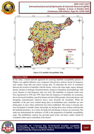 5307
ISSN: 2347-1697
International Journal of Informative & Futuristic Research (IJIFR)
Volume - 4, Issue -2, October 2016
Continuous 38th Edition, Page No: 5298-5308
J.Jayanthi, Dr. T.Naveen Raj, Dr.M.Suresh Gandhi:: Landslide
Susceptibility Map In Sillahalla Macro-Watershed Nilgiris, Tamil
Nadu Using By Frequency Ratio Method
Figure.3.3 Landslide Susceptibility Map
4. CONCLUSION
In the study, a neural network approach for assessing landslide susceptibility process in
Nilgiris was applied different ways compared with previous analyses based on frequency
ratio models using GIS and remote sensing data. To determine the level of correlation
between the location of landslides with the factors, such as the slope angle, aspect, drainage
density, distance to drainage, lineament density, distance to lineament, geomorphology, land
cover, distance to road frequency ratio was used. The landslides on regional extent were
first experienced in 1978 and 1979. Since then the frequency of landslides are increasing,
due to increased instability caused by human activities killing people, destroying houses and
disrupting communication whenever heavy rains devastate the mountains. While the
landslides of the past were isolated taking place in uninhabited areas, landslides are now
taking place in areas where settlements have been established. The reason is housing sites
were developed in unstable slopes and people are buying those areas without realising that
the landslide proneness. As a result, the death toll and damage to houses are increasing. The
study has demonstrated the usefulness of GIS in the preparation of landslide susceptibility
maps. The probabilistic analysis has provided good results and hence studies should be
extended to other macro-watersheds in the district.
 