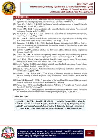5308
ISSN: 2347-1697
International Journal of Informative & Futuristic Research (IJIFR)
Volume - 4, Issue -2, October 2016
Continuous 38th Edition, Page No: 5298-5308
J.Jayanthi, Dr. T.Naveen Raj, Dr.M.Suresh Gandhi:: Landslide
Susceptibility Map In Sillahalla Macro-Watershed Nilgiris, Tamil
Nadu Using By Frequency Ratio Method
5. REFERENCES
[1] Cevik E, Topal T, (2003) GIS-based landslide susceptibility mapping for a problematic
segment of the natural gas pipeline, hendek (Turkey). Environ Geol 44:949-942
[2] Chung, C.-J.F., Fabric, A.G., 2003. Validation of spatial prediction models for landslide hazards
mapping. Nat. Hazards 30 (3), 451-472.
[3] Cruden D.M., (1991) A simple definition of a landslide. Bulletin International Association of
engineering Geology, Vol. 43.pp:27-29.
[4] Dai F., Lee C.F., Ngai Y.Y., (2002) Landslide risk assessment and management: an overview,
Engineering Geology, 64,pp.65-87.
[5] Dai., Lee C.F., (2002) Landslide Hazard characteristic and slope instability modelling using
GIS, Lantau Island, Hong Kong .Geomorphology, Vol. 42,pp:213-228.
[6] Ganapathy, G. P.,Hala, C. L., (2012), Landslide Hazards Mitigation in the Nilgiris District,
India – Environmental and Societal Issues, International Journal of Environmental science and
Development, 3, pp 497 – 500.
[7] Guzzetti, F., (2000), Landslide fatalities and theevalution of landslide risk in Italy, Engineering
Geology, 58pp89-107.
[8] Komac, M., 2006. A landslide susceptibility model using the analytical hierarchy process
method and multivariate statistics in perialpine slovenia. Geomorphology 74 (1 - 4), 17-28.
[9] Lee S, Choi J, Min K (2004a) probabilistic landslide hazard mapping using GIS and remote
sensing data at Boun, Korea. Int J Remote Sens 25:2037-2052
[10]Lee, S., Pradhan, B., (2006), probabilistic landslide hazard and risk mapping on Penang Island,
Malaysia. J Earth Syst Sci, 115, pp 661-672.
[11] Lee, S., Talib, J.A., (2005), Probabilistic landslide susceptibility and factors effects analysis.
Environ Geol, 47, pp 982-990.
[12]Mathew, J., V.K., Rawat, G.S., (2007), Weight of evidence modeling for landslide hazard
zonation mapping in part of Bhagirathi valley, Uttarakhand Current Sciences, 92(5), pp 628-
638.
[13]Susen ML, Doyuran V (2004b) A comparison of the based landslide susceptibility assessment
methods: multivariate versus bivariate. Environ Geol 45:665-679
[14]Varnes, D.J., (1984), Landslide Hazard zonation: A Review of Principles and Practise, natural
Hazards (UNESCO) Paris. 3, pp63.
[15]Wieczorek, G. F., (1984), prepares a detailed landslide Inventory Map for Hazard Evaluation
and Reduction: Bulletin of the asocitation of Engineering Geologists, 21, pp 337-342.
To Cite This Paper
[1]Jayanthi,J., Raj,N.T., Gandhi,S.M. (2016): “Landslide Susceptibility Map In
Sillahalla Macro-Watershed Nilgiris, Tamil Nadu Using By Frequency Ratio
Method” International Journal of Informative & Futuristic Research (ISSN: 2347-
1697), Vol. 4 No. (2), October 2016, pp. 5298-5308, Paper ID: IJIFR/V4/E2/062.
 