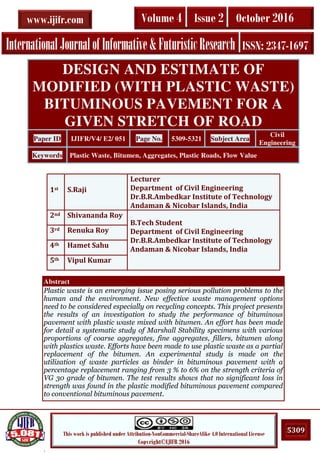 .
5309This work is published under Attribution-NonCommercial-ShareAlike 4.0 International License
Copyright©IJIFR 2016
InternationalJournalofInformative&FuturisticResearch ISSN: 2347-1697
Volume 4 Issue 2 October 2016www.ijifr.com
Abstract
Plastic waste is an emerging issue posing serious pollution problems to the
human and the environment. New effective waste management options
need to be considered especially on recycling concepts. This project presents
the results of an investigation to study the performance of bituminous
pavement with plastic waste mixed with bitumen. An effort has been made
for detail a systematic study of Marshall Stability specimens with various
proportions of coarse aggregates, fine aggregates, fillers, bitumen along
with plastics waste. Efforts have been made to use plastic waste as a partial
replacement of the bitumen. An experimental study is made on the
utilization of waste particles as binder in bituminous pavement with a
percentage replacement ranging from 3 % to 6% on the strength criteria of
VG 30 grade of bitumen. The test results shows that no significant loss in
strength was found in the plastic modified bituminous pavement compared
to conventional bituminous pavement.
DESIGN AND ESTIMATE OF
MODIFIED (WITH PLASTIC WASTE)
BITUMINOUS PAVEMENT FOR A
GIVEN STRETCH OF ROAD
Paper ID IJIFR/V4/ E2/ 051 Page No. 5309-5321 Subject Area
Civil
Engineering
Keywords Plastic Waste, Bitumen, Aggregates, Plastic Roads, Flow Value
1st S.Raji
Lecturer
Department of Civil Engineering
Dr.B.R.Ambedkar Institute of Technology
Andaman & Nicobar Islands, India
2nd Shivananda Roy
B.Tech Student
Department of Civil Engineering
Dr.B.R.Ambedkar Institute of Technology
Andaman & Nicobar Islands, India
3rd Renuka Roy
4th Hamet Sahu
5th Vipul Kumar
 