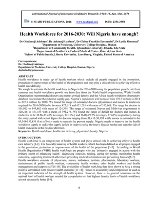 9
Health Workforce for 2016-2030: Will Nigeria have enough?
Dr Oladimeji Adebayo1
, Dr Adetunji Labiran2
, Dr Chime Franklin Emerenini3
, Dr Leslie Omoruyi4
1
Department of Medicine, University College Hospital, Ibadan
2
Department of Community Health, Igbinedion University, Okada, Edo State
3
Department of Peadiatrics, Federal Medical Centre, Owerri, Imo State
4
School of Public health, Liberty University, Lynchburg, Virginia, United States of America
Correspondence:
Dr. Oladimeji Adebayo
Department of Medicine, University College Hospital, Ibadan, Nigeria
doctorladi@yahoo.com
ABSTRACT
Health workforce is made up of health workers which include all people engaged in the promotion,
protection or improvement of the health of the population and they play a critical role in achieving effective
health care delivery.
We sought to estimate the health workforce in Nigeria for 2016-2030 using the population growth rate from
censuses and health workforce growth rate from data from the World health organization, World Health
Organisation recommended doctors and nurses critical density and the Africa health workforce observatory
database to estimate the potential supply gap. Nigeria’s population will increase from 178.5 million in 2014
to 272.5 million by 2030. We found the range of estimated doctors (physicians) and nurses & midwives
required for 2016-2030 to be between 422,018 and 621,205 with mean of 515,668. The range for doctors is
101,803 to 149,862 with mean of 124,394. The range of estimated Nurses and Midwives requirement is
320,216 to 471,353 with a mean of 391,274. We found the range of deficit for doctors and nurses &
midwifes to be 30.86-33.45% (average- 32.16%.) and 26.09-29.5% (average- 27.68%) respectively during
the study period with actual figure for doctors ranging from 31,413-50,120 while nurses is estimated to be
83,548-137,859 if no effort is made to upscale the present supply. Nigeria needs to improve on the health
workforce supply to tackle the supply deficit in order to solve the heavy disease burden and turn the tide of
health indicators in the positive direction.
Keywords: Health workforce, health care delivery, physicians' density, Nigeria
INTRODUCTION
Health workforce is an integral part of health system and plays critical role in achieving effective health
care delivery [1-2]. It is basically made up of health workers, which has been defined as all people engaged
in the promotion, protection or improvement of the health of the population [3-5]. According to World
Health Organisation (WHO) health workforce are people who are “primarily engaged in action with the
primary intent of enhancing health” diagnosing illnesses, healing, caring for people, monitoring health
outcomes, supporting treatment adherence, providing medical information and preventing diseases[6-7].
Health workforce consists of physicians, nurses, midwives, dentists, pharmacists, laboratory workers,
environment & public health workers, community health workers, other health workers and health
management and support staff [8-10]. The availability of health workforce has been shown to have a strong
positive correlation with positive health outcome [11-13]. Hence its availability and composition is used as
an important indicator of the strength of health system. However, there is no general consensus on the
optimal level of health workers needed for a population or that highest density levels of health workforce
are not necessarily better [14].
International Journal of Innovative Healthcare Research 4(1):9-16, Jan. Mar. 2016
© SEAHI PUBLICATIONS, 2016 www.seahipaj.org ISSN: 2354-2950
 