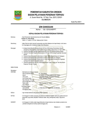 PEMERINTAH KABUPATEN CIREBON
BADAN PELAYANAN PERIZINAN TERPADU
Jl. Sunan Muria No. 10 Telp./ Fax. (0231) 323631
S U M B E R
Kode Pos 45611
IZIN GANGGUAN
Nomor : 130 / 0318.04/BPPT
KEPALA BADAN PELAYANAN PERIZINANTERPADU
Membaca : Surat Permohonan beserta lampirannya dari Saudara Sutisna
DirekturCV. Tiesna Studio
Alamat: Jl. Tuparev no 70I Kec. Kedawung Kab.Cirebon
Menimbang : bahwa Pemohon telah memenuhi persyaratanyang telah ditetapkan dan dapat disetujui, oleh karena
itu menganggap perlu menetapkan dengan Surat Keputusan.
Mengingat : 1. Undang-Undang Republik IndonesiaNomor 32Tahun 2004 tentang Pemerintahan Daerah
sebagaimana telah beberapa diubah terakhir dengan Undang-Undang Nomor 12 Tahun 2008;
2. Peraturan Pemerintah Republik IndonesiaNomor 66 Tahun 2001 tentang Retribusi Daerah;
3. Peraturan Pemerintah Republik IndonesiaNomor 58 Tahun 2005 tentang Pengelolaan Keuangan
Daerah;
4. Peraturan Daerah Kabupaten Cirebon Nomor 2 Tahun 1999 tentang Retribusi Izin Gangguan;
5. Peraturan Daerah Kabupaten Cirebon Nomor 4 Tahun 2000 tentang Izin Gangguan;
6. Peraturan Daerah Kabupaten Cirebon Nomor 6 Tahun 2008 tentang Pembentukan Organisasi
LembagaTeknis Daerah Kabupaten Cirebon;
7. Peraturan Bupati Nomor 68Tahun 2008 tentang Rincian Tugas, Fungsi, dan Tata Kerja Badan
Pelayanan Perizinan Terpadu;
MEMUTUSKAN
Menetapkan :
PERTAMA : Memberikan Izin Gangguan kepada :
NamaUsaha/Perusahaan : CV. Tiesna Studio
Alamat : Jl. Tuparev no 70 Kec. Kedawung Kab. Cirebon
JenisUsaha : Advertising, Supplier, Percetakan, Penerbitan
Luas TempatUsaha : 50 M2 (100 Meter Persegi)
Daya Kekuatan / PK (bagi : -
yang menggunakan mesin)
Status Tanah : Sewa Hak Milik Sdr. Sunjaya
Nama Pemilik / : Sutisna
PenanggungJawab
Alamat Pemilik : Jl. PANCASILA N0 7,SONGGOM LOR,BREBES
Penanggung Jawab
KEDUA : Agar mentaati ketentuan yang tertuang dibalik naskah ini.
KETIGA : Izin Gangguan ini berlakusepanjang perusahaan ini melakukan kegiatan usaha dan apabila memenuhi
persyaratan yang berlaku diwajibkan melakukan Daftar Ulang (Herregistrasi) setiap 3 (tiga) tahun
sekali.
KEEMPAT : Izin Gangguan ini berlakusejak tanggal dikeluarkan dengan ketentuan akan diadakan perubahan dan
perbaikan sebagaimanamestinya apabila dianggap perlu.
Ditetapkan di : SUMBER
 
