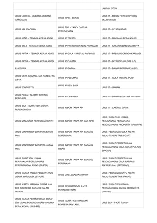 LAPISAN OZON


URUS UUG/HO – UNDANG-UNDANG                                          URUS IT – MESIN FOTO COPY DAN
                                   URUS NPIK – BERAS
GANGGUAN                                                             MULTIFUNGSI


                                   URUS TDP – TANDA DAFTAR
URUS NIK BEACUKAI                                                    URUS IT – INTAN KASAR
                                   PERUSAHAAN


URUS KITAS – TENAGA KERJA ASING    URUS IP TEKSTIL                   URUS IT – MINUMAN BERALKOHOL


URUS SKLD – TENAGA KERJA ASING     URUS IP PREKURSOR NON PHARMASI    URUS IT – SAKARIN DAN GARAMNYA


URUS RPTKA – TENAGA KERJA ASING    URUS IP GULA – KRISTAL RAFINASI   URUS IT – PREKURSOR NON FARMASI


URUS RPTKA – TENAGA KERJA ASING    URUS IP PLASTIK                   URUS IT – NITROCELLULOSE (LC)


IUJK/SIUJK                         URUS IP GARAM                     URUS IT – BAHAN BERBAHAYA (B2)


URUS MERK DAGANG,HAK PATEN,HAK
                                   URUS IP PELUMAS                   URUS IT – GULA KRISTAL PUTIH
CIPTA

                                   URUS IP BESI BAJA
URUS IZIN POSTEL                                                     URUS IT – GARAM


URUS PINDAH ALAMAT SRP/NIK
                                   URUS IP CENGKEH                   URUS IT – BAHAN PELEDAK INDUSTRI
BEACUKAI


URUS SIUP – SURAT IZIN USAHA
                                   URUS IMPOR TANPA API              URUS IT – CAKRAM OPTIK
PERDAGANGAN


                                                                     URUS SURAT IJIN USAHA
URUS IZIN USAHA PERFILMAN/IUP/PH   URUS IMPOR TANPA API DAN NPIK     PERUSAHAAN PERANTARA
                                                                     PERDAGANGAN PROPERTY (SPSIU-P4)


URUS IZIN PRINSIP DAN PERUBAHAN    URUS IMPOR TANPA API BARANG       URUS PEDAGANG GULA ANTAR
PMA                                SEMENTARA                         PULAU TERDAFTAR (PGAPT)


                                                                     URUS SURAT PERSETUJUAN
URUS IZIN PRINSIP DAN PERLUASAN    URUS IMPOR TANPA API BARANG
                                                                     PERDAGANGAN GULA ANTAR PULAU (
PMA                                HIBAH
                                                                     SPPGAP)


URUS SURAT IZIN USAHA                                                URUS SURAT PERSETUJUAN
                                   URUS IMPOR TANPA API BARANG
PERWAKILAN PERUSAHAAN                                                PERDAGANGAN GULA RAFINASI
                                   PERBAIKAN
PERDAGANGAN ASING (SIUP3A)                                           ANTAR PULAU (SPPGRAP)


URUS SURAT TANDA PENDAFTARAN                                         URUS PEDAGANG KAYU ANTAR
                                   URUS IZIN LEGALITAS IMPOR
USAHA WARALABA (STPUW)                                               PULAU TERDAFTAR (PKAPT)


URUS KARTU JAMINAN PURNA JUAL                                        URUS SURAT IZIN USAHA
                                   URUS REKOMENDASI ILMTA
BHS INDONESIA BARANG DALAM                                           PERDAGANGAN BAHAN BERBAHAYA
                                   PERINDUSTRIAN
NEGERI                                                               (SIUP-B2)


URUS SURAT PERMOHONAN SURAT
                                   URUS SURAT KETERANGAN
IZIN USAHA PERDAGANGAN MINUMAN                                       URUS SERTIFIKAT TANAH
                                   PEMBEBASAN LABEL
BERALKOHOL (SIUP-MB)
 