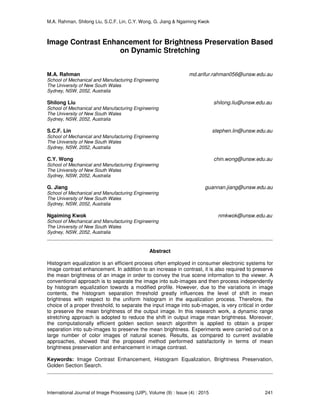M.A. Rahman, Shilong Liu, S.C.F. Lin, C.Y. Wong, G. Jiang & Ngaiming Kwok
International Journal of Image Processing (IJIP), Volume (9) : Issue (4) : 2015 241
Image Contrast Enhancement for Brightness Preservation Based
on Dynamic Stretching
M.A. Rahman md.arifur.rahman056@unsw.edu.au
School of Mechanical and Manufacturing Engineering
The University of New South Wales
Sydney, NSW, 2052, Australia
Shilong Liu shilong.liu@unsw.edu.au
School of Mechanical and Manufacturing Engineering
The University of New South Wales
Sydney, NSW, 2052, Australia
S.C.F. Lin stephen.lin@unsw.edu.au
School of Mechanical and Manufacturing Engineering
The University of New South Wales
Sydney, NSW, 2052, Australia
C.Y. Wong chin.wong@unsw.edu.au
School of Mechanical and Manufacturing Engineering
The University of New South Wales
Sydney, NSW, 2052, Australia
G. Jiang guannan.jiang@unsw.edu.au
School of Mechanical and Manufacturing Engineering
The University of New South Wales
Sydney, NSW, 2052, Australia
Ngaiming Kwok nmkwok@unsw.edu.au
School of Mechanical and Manufacturing Engineering
The University of New South Wales
Sydney, NSW, 2052, Australia
Abstract
Histogram equalization is an efficient process often employed in consumer electronic systems for
image contrast enhancement. In addition to an increase in contrast, it is also required to preserve
the mean brightness of an image in order to convey the true scene information to the viewer. A
conventional approach is to separate the image into sub-images and then process independently
by histogram equalization towards a modified profile. However, due to the variations in image
contents, the histogram separation threshold greatly influences the level of shift in mean
brightness with respect to the uniform histogram in the equalization process. Therefore, the
choice of a proper threshold, to separate the input image into sub-images, is very critical in order
to preserve the mean brightness of the output image. In this research work, a dynamic range
stretching approach is adopted to reduce the shift in output image mean brightness. Moreover,
the computationally efficient golden section search algorithm is applied to obtain a proper
separation into sub-images to preserve the mean brightness. Experiments were carried out on a
large number of color images of natural scenes. Results, as compared to current available
approaches, showed that the proposed method performed satisfactorily in terms of mean
brightness preservation and enhancement in image contrast.
Keywords: Image Contrast Enhancement, Histogram Equalization, Brightness Preservation,
Golden Section Search.
 