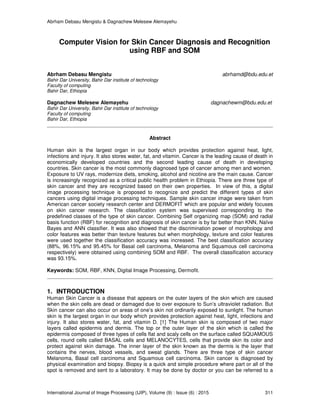 Abrham Debasu Mengistu & Dagnachew Melesew Alemayehu
International Journal of Image Processing (IJIP), Volume (9) : Issue (6) : 2015 311
Computer Vision for Skin Cancer Diagnosis and Recognition
using RBF and SOM
Abrham Debasu Mengistu abrhamd@bdu.edu.et
Bahir Dar University, Bahir Dar institute of technology
Faculty of computing
Bahir Dar, Ethiopia
Dagnachew Melesew Alemayehu dagnachewm@bdu.edu.et
Bahir Dar University, Bahir Dar institute of technology
Faculty of computing
Bahir Dar, Ethiopia
Abstract
Human skin is the largest organ in our body which provides protection against heat, light,
infections and injury. It also stores water, fat, and vitamin. Cancer is the leading cause of death in
economically developed countries and the second leading cause of death in developing
countries. Skin cancer is the most commonly diagnosed type of cancer among men and women.
Exposure to UV rays, modernize diets, smoking, alcohol and nicotine are the main cause. Cancer
is increasingly recognized as a critical public health problem in Ethiopia. There are three type of
skin cancer and they are recognized based on their own properties. In view of this, a digital
image processing technique is proposed to recognize and predict the different types of skin
cancers using digital image processing techniques. Sample skin cancer image were taken from
American cancer society research center and DERMOFIT which are popular and widely focuses
on skin cancer research. The classification system was supervised corresponding to the
predefined classes of the type of skin cancer. Combining Self organizing map (SOM) and radial
basis function (RBF) for recognition and diagnosis of skin cancer is by far better than KNN, Naïve
Bayes and ANN classifier. It was also showed that the discrimination power of morphology and
color features was better than texture features but when morphology, texture and color features
were used together the classification accuracy was increased. The best classification accuracy
(88%, 96.15% and 95.45% for Basal cell carcinoma, Melanoma and Squamous cell carcinoma
respectively) were obtained using combining SOM and RBF. The overall classification accuracy
was 93.15%.
Keywords: SOM, RBF, KNN, Digital Image Processing, Dermofit.
1. INTRODUCTION
Human Skin Cancer is a disease that appears on the outer layers of the skin which are caused
when the skin cells are dead or damaged due to over exposure to Sun’s ultraviolet radiation. But
Skin cancer can also occur on areas of one’s skin not ordinarily exposed to sunlight. The human
skin is the largest organ in our body which provides protection against heat, light, infections and
injury. It also stores water, fat, and vitamin D. [1] The Human skin is composed of two major
layers called epidermis and dermis. The top or the outer layer of the skin which is called the
epidermis composed of three types of cells flat and scaly cells on the surface called SQUAMOUS
cells, round cells called BASAL cells and MELANOCYTES, cells that provide skin its color and
protect against skin damage. The inner layer of the skin known as the dermis is the layer that
contains the nerves, blood vessels, and sweat glands. There are three type of skin cancer
Melanoma, Basal cell carcinoma and Squamous cell carcinoma. Skin cancer is diagnosed by
physical examination and biopsy. Biopsy is a quick and simple procedure where part or all of the
spot is removed and sent to a laboratory. It may be done by doctor or you can be referred to a
 