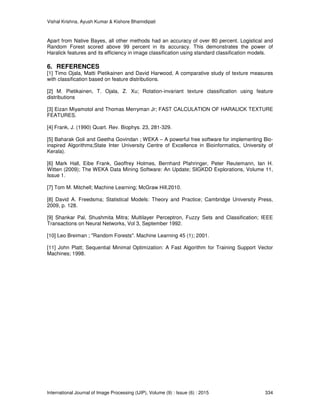 Vishal Krishna, Ayush Kumar & Kishore Bhamidipati
International Journal of Image Processing (IJIP), Volume (9) : Issue (6) : 2015 334
Apart from Native Bayes, all other methods had an accuracy of over 80 percent. Logistical and
Random Forest scored above 99 percent in its accuracy. This demonstrates the power of
Haralick features and its efficiency in image classification using standard classification models.
6. REFERENCES
[1] Timo Ojala, Matti Pietikainen and David Harwood, A comparative study of texture measures
with classification based on feature distributions.
[2] M. Pietikainen, T. Ojala, Z. Xu; Rotation-invariant texture classification using feature
distributions
[3] Eizan Miyamotol and Thomas Merryman Jr; FAST CALCULATION OF HARALICK TEXTURE
FEATURES.
[4] Frank, J. (1990) Quart. Rev. Biophys. 23, 281-329.
[5] Baharak Goli and Geetha Govindan ; WEKA – A powerful free software for implementing Bio-
inspired Algorithms;State Inter University Centre of Excellence in Bioinformatics, University of
Kerala).
[6] Mark Hall, Eibe Frank, Geoffrey Holmes, Bernhard Pfahringer, Peter Reutemann, Ian H.
Witten (2009); The WEKA Data Mining Software: An Update; SIGKDD Explorations, Volume 11,
Issue 1.
[7] Tom M. Mitchell; Machine Learning; McGraw Hill,2010.
[8] David A. Freedsma; Statistical Models: Theory and Practice; Cambridge University Press,
2009, p. 128.
[9] Shankar Pal, Shushmita Mitra; Multilayer Perceptron, Fuzzy Sets and Classification; IEEE
Transactions on Neural Networks, Vol 3, September 1992.
[10] Leo Breiman ; "Random Forests". Machine Learning 45 (1); 2001.
[11] John Platt; Sequential Minimal Optimization: A Fast Algorithm for Training Support Vector
Machines; 1998.
 