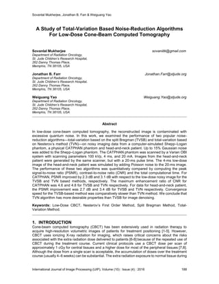 Sovanlal Mukherjee, Jonathan B. Farr & Weiguang Yao
International Journal of Image Processing (IJIP), Volume (10) : Issue (4) : 2016 188
A Study of Total-Variation Based Noise-Reduction Algorithms
For Low-Dose Cone-Beam Computed Tomography
Sovanlal Mukherjee sovaniitk@gmail.com
Department of Radiation Oncology,
St. Jude Children’s Research Hospital,
262 Danny Thomas Place,
Memphis, TN 38105, USA
Jonathan B. Farr Jonathan.Farr@stjude.org
Department of Radiation Oncology,
St. Jude Children’s Research Hospital,
262 Danny Thomas Place,
Memphis, TN 38105, USA
Weiguang Yao Weiguang.Yao@stjude.org
Department of Radiation Oncology,
St. Jude Children’s Research Hospital,
262 Danny Thomas Place,
Memphis, TN 38105, USA
Abstract
In low-dose cone-beam computed tomography, the reconstructed image is contaminated with
excessive quantum noise. In this work, we examined the performance of two popular noise-
reduction algorithms—total-variation based on the split Bregman (TVSB) and total-variation based
on Nesterov’s method (TVN)—on noisy imaging data from a computer-simulated Shepp–Logan
phantom, a physical CATPHAN phantom and head-and-neck patient. Up to 15% Gaussian noise
was added to the Shepp–Logan phantom. The CATPHAN phantom was scanned by a Varian OBI
system with scanning parameters 100 kVp, 4 ms, and 20 mA. Images from the head-and-neck
patient were generated by the same scanner, but with a 20-ms pulse time. The 4-ms low-dose
image of the head-and-neck patient was simulated by adding Poisson noise to the 20-ms image.
The performance of these two algorithms was quantitatively compared by computing the peak
signal-to-noise ratio (PSNR), contrast-to-noise ratio (CNR) and the total computational time. For
CATPHAN, PSNR improved by 2.3 dB and 3.1 dB with respect to the low-dose noisy image for the
TVSB and TVN based methods, respectively. The maximum enhancement ratio of CNR for
CATPHAN was 4.6 and 4.8 for TVSB and TVN respectively. For data for head-and-neck patient,
the PSNR improvement was 2.7 dB and 3.4 dB for TVSB and TVN respectively. Convergence
speed for the TVSB-based method was comparatively slower than TVN method. We conclude that
TVN algorithm has more desirable properties than TVSB for image denoising.
Keywords: Low-Dose CBCT, Nesterov’s First Order Method, Split Bregman Method, Total-
Variation Method.
1. INTRODUCTION
Cone-beam computed tomography (CBCT) has been extensively used in radiation therapy to
acquire high-resolution volumetric images of patients for treatment positioning [1-5]. However,
CBCT uses ionizing X-ray radiation for imaging, which raises critical concerns about the risks
associated with the extra radiation dose delivered to patients [6-8] because of the repeated use of
CBCT during the treatment course. Current clinical protocols use a CBCT dose per scan of
approximately 1 cGy for central tissues and a higher dose for most of the peripheral tissues [7,8].
Although the dose from a single scan is acceptable, the accumulation of doses over the treatment
course (usually 4–6 weeks) can be substantial. The extra radiation exposure to normal tissue during
 