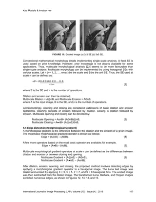 Kazi Mostafa & Innchyn Her
International Journal of Image Processing (IJIP), Volume (10) : Issue (4) : 2016 167
FIGURE 11: Eroded Image (a) 3x3 SE (b) 5x5 SE.
Conventional mathematical morphology entails implementing single-scale analysis. A fixed SE is
used based on prior knowledge. However, prior knowledge is not always available for some
applications. Thus, multiscale morphological analysis [22] seems to be more favourable than
single-scale analysis. Multiscale morphology can be implemented by using hexagonal SEs with
various scales. Let n (n= 1, 2, …. nmax) be the scale and B be the unit SE. Thus, the SE used at
scale n can be defined as:
,
1
   
timesn
BBBBBnB


(2)
where B is the SE and n is the number of operations.
Dilation and erosion can then be obtained:
Multiscale Dilation = A⊕nB, and Multiscale Erosion = AΘnB,
where A is the input image, B is the SE, and n is the number of operations.
Correspondingly, opening and closing are considered extensions of basic dilation and erosion
operations. Opening consists of erosion followed by dilation. Closing is dilation followed by
erosion. Multiscale opening and closing can be denoted by:
Multiscale Opening = AonB= (AΘnB)⊕nB, (3)
Multiscale Closing = A●nB= (A⊕nB)ΘnB,
4.4 Edge Detection (Morphological Gradient)
A morphological gradient is the difference between the dilation and the erosion of a given image.
The most basic morphological gradient operator is shown as follows:
Edge = (A⊕B) – (AΘB), (4)
A few more operators based on the most basic operator are available; for example,
Edge = (A●B) – (AoB), (5)
Multiscale morphological gradient operators at scale n can be defined as the differences between
dilation and erosion or between closing and opening:
Multiscale Gradient = (A⊕nB) – (AΘnB), (6)
Multiscale Gradient = (A●nB) – (AonB),
After dilation, erosion, opening, and closing, the proposed method involves detecting edges by
applying a morphological gradient operator to a hexagonal image. The Lena test image was
dilated and eroded by applying 3 × 3, 5 × 5, 7 × 7, and 9 × 9 hexagonal SEs. The eroded image
was then subtracted from the dilated image. The transformed Lena, Barbara, and Pepper images
exhibited numerous edges, as shown in Figures 12, 13, 14, and 15.
 
