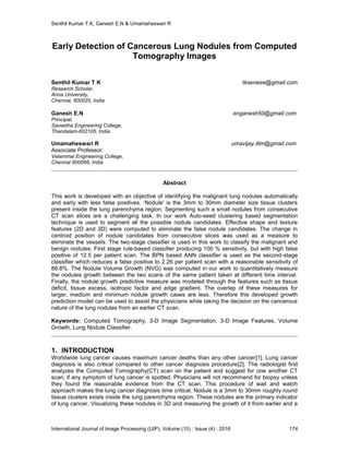 Senthil Kumar T.K, Ganesh E.N & Umamaheswari R
International Journal of Image Processing (IJIP), Volume (10) : Issue (4) : 2016 174
Early Detection of Cancerous Lung Nodules from Computed
Tomography Images
Senthil Kumar T K tkseneee@gmail.com
Research Scholar,
Anna University,
Chennai, 600025, India
Ganesh E.N enganesh50@gmail.com
Principal,
Saveetha Engineering College,
Thandalam-602105, India
Umamaheswari R umavijay.iitm@gmail.com
Associate Professor,
Velammal Engineering College,
Chennai 600066, India
Abstract
This work is developed with an objective of identifying the malignant lung nodules automatically
and early with less false positives. ‘Nodule' is the 3mm to 30mm diameter size tissue clusters
present inside the lung parenchyma region. Segmenting such a small nodules from consecutive
CT scan slices are a challenging task. In our work Auto-seed clustering based segmentation
technique is used to segment all the possible nodule candidates. Effective shape and texture
features (2D and 3D) were computed to eliminate the false nodule candidates. The change in
centroid position of nodule candidates from consecutive slices was used as a measure to
eliminate the vessels. The two-stage classifier is used in this work to classify the malignant and
benign nodules. First stage rule-based classifier producing 100 % sensitivity, but with high false
positive of 12.5 per patient scan. The BPN based ANN classifier is used as the second-stage
classifier which reduces a false positive to 2.26 per patient scan with a reasonable sensitivity of
88.8%. The Nodule Volume Growth (NVG) was computed in our work to quantitatively measure
the nodules growth between the two scans of the same patient taken at different time interval.
Finally, the nodule growth predictive measure was modeled through the features such as tissue
deficit, tissue excess, isotropic factor and edge gradient. The overlap of these measures for
larger, medium and minimum nodule growth cases are less. Therefore this developed growth
prediction model can be used to assist the physicians while taking the decision on the cancerous
nature of the lung nodules from an earlier CT scan.
Keywords: Computed Tomography, 3-D Image Segmentation, 3-D Image Features, Volume
Growth, Lung Nodule Classifier.
1. INTRODUCTION
Worldwide lung cancer causes maximum cancer deaths than any other cancer[1]. Lung cancer
diagnosis is also critical compared to other cancer diagnosis procedure[2]. The radiologist first
analyzes the Computed Tomography(CT) scan on the patient and suggest for one another CT
scan, if any symptom of lung cancer is spotted. Physicians will not recommend for biopsy unless
they found the reasonable evidence from the CT scan. This procedure of wait and watch
approach makes the lung cancer diagnosis time critical. Nodule is a 3mm to 30mm roughly round
tissue clusters exists inside the lung parenchyma region. These nodules are the primary indicator
of lung cancer. Visualizing these nodules in 3D and measuring the growth of it from earlier and a
 