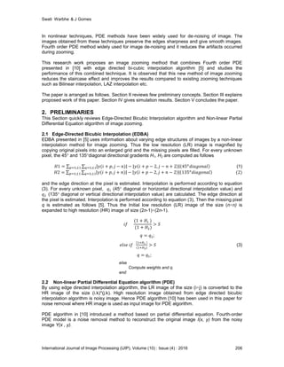 Swati Warbhe & J Gomes
International Journal of Image Processing (IJIP), Volume (10) : Issue (4) : 2016 206
In nonlinear techniques, PDE methods have been widely used for de-noising of image. The
images obtained from these techniques preserve the edges sharpness and give smooth images.
Fourth order PDE method widely used for image de-noising and it reduces the artifacts occurred
during zooming.
This research work proposes an image zooming method that combines Fourth order PDE
presented in [10] with edge directed bi-cubic interpolation algorithm [5] and studies the
performance of this combined technique. It is observed that this new method of image zooming
reduces the staircase effect and improves the results compared to existing zooming techniques
such as Bilinear interpolation, LAZ interpolation etc.
The paper is arranged as follows. Section II reviews few preliminary concepts. Section III explains
proposed work of this paper. Section IV gives simulation results. Section V concludes the paper.
2. PRELIMINARIES
This Section quickly reviews Edge-Directed Bicubic Interpolation algorithm and Non-linear Partial
Differential Equation algorithm of image zooming.
2.1 Edge-Directed Bicubic Interpolation (EDBA)
EDBA presented in [5] uses information about varying edge structures of images by a non-linear
interpolation method for image zooming. Thus the low resolution (LR) image is magnified by
copying original pixels into an enlarged grid and the missing pixels are filled. For every unknown
pixel, the 45° and 135°diagonal directional gradients H1, H2 are computed as follows
(1)
and the edge direction at the pixel is estimated. Interpolation is performed according to equation
(3). For every unknown pixel, (45° diagonal or horizontal directional interpolation value) and
(135° diagonal or vertical directional interpolation value) are calculated. The edge direction at
the pixel is estimated. Interpolation is performed according to equation (3), Then the missing pixel
q is estimated as follows [5]. Thus the Initial low resolution (LR) image of the size (n×n) is
expanded to high resolution (HR) image of size (2n-1)×(2n-1).
(3)
else
Compute weights and q.
end
2.2 Non-linear Partial Differential Equation algorithm (PDE)
By using edge directed interpolation algorithm, the LR image of the size (i×j) is converted to the
HR image of the size (i.k)*(j.k). High resolution image obtained from edge directed bicubic
interpolation algorithm is noisy image. Hence PDE algorithm [10] has been used in this paper for
noise removal where HR image is used as input image for PDE algorithm.
PDE algorithm in [10] introduced a method based on partial differential equation. Fourth-order
PDE model is a noise removal method to reconstruct the original image I(x, y) from the noisy
image Y(x , y).
 