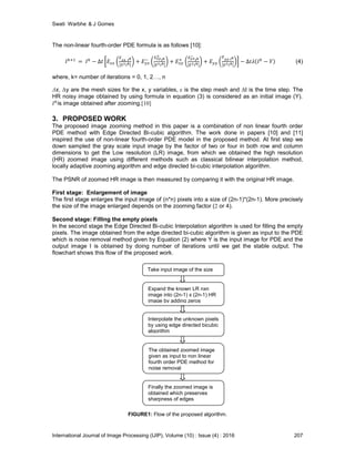 Swati Warbhe & J Gomes
International Journal of Image Processing (IJIP), Volume (10) : Issue (4) : 2016 207
The non-linear fourth-order PDE formula is as follows [10]:
(4)
where, k= number of iterations = 0, 1, 2…, n
Δx, Δy are the mesh sizes for the x, y variables, ε is the step mesh and Δt is the time step. The
HR noisy image obtained by using formula in equation (3) is considered as an initial image (Y).
is image obtained after zooming.[10]
3. PROPOSED WORK
The proposed image zooming method in this paper is a combination of non linear fourth order
PDE method with Edge Directed Bi-cubic algorithm. The work done in papers [10] and [11]
inspired the use of non-linear fourth-order PDE model in the proposed method. At first step we
down sampled the gray scale input image by the factor of two or four in both row and column
dimensions to get the Low resolution (LR) image, from which we obtained the high resolution
(HR) zoomed image using different methods such as classical bilinear interpolation method,
locally adaptive zooming algorithm and edge directed bi-cubic interpolation algorithm.
The PSNR of zoomed HR image is then measured by comparing it with the original HR image.
First stage: Enlargement of image
The first stage enlarges the input image of (n*n) pixels into a size of (2n-1)*(2n-1). More precisely
the size of the image enlarged depends on the zooming factor (2 or 4).
Second stage: Filling the empty pixels
In the second stage the Edge Directed Bi-cubic Interpolation algorithm is used for filling the empty
pixels. The image obtained from the edge directed bi-cubic algorithm is given as input to the PDE
which is noise removal method given by Equation (2) where Y is the input image for PDE and the
output image I is obtained by doing number of iterations until we get the stable output. The
flowchart shows this flow of the proposed work.
FIGURE1: Flow of the proposed algorithm.
Take input image of the size
nxn
Expand the known LR nxn
image into (2n-1) x (2n-1) HR
image by adding zeros
Interpolate the unknown pixels
by using edge directed bicubic
algorithm
The obtained zoomed image
given as input to non linear
fourth order PDE method for
noise removal
Finally the zoomed image is
obtained which preserves
sharpness of edges
 