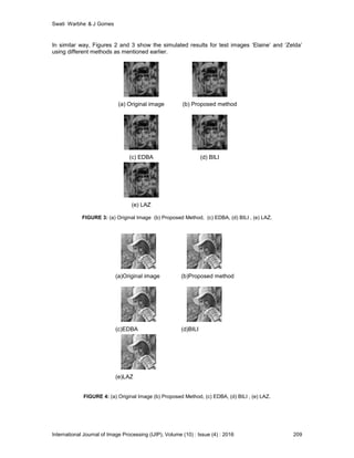 Swati Warbhe & J Gomes
International Journal of Image Processing (IJIP), Volume (10) : Issue (4) : 2016 209
In similar way, Figures 2 and 3 show the simulated results for test images ‘Elaine’ and ‘Zelda’
using different methods as mentioned earlier.
FIGURE 3: (a) Original Image (b) Proposed Method, (c) EDBA, (d) BILI , (e) LAZ.
FIGURE 4: (a) Original Image (b) Proposed Method, (c) EDBA, (d) BILI , (e) LAZ.
(a) Original image (b) Proposed method
(c) EDBA (d) BILI
(e) LAZ
(a)Original image (b)Proposed method
(c)EDBA (d)BILI
(e)LAZ
 