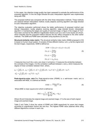 Swati Warbhe & J Gomes
International Journal of Image Processing (IJIP), Volume (10) : Issue (4) : 2016 210
In this paper, the objective image quality has been assessed to evaluate the performance of the
proposed algorithm. In this the Edge Directed Bi-cubic Interpolation algorithm was implemented
along with PDE.
The proposed method was compared with the other three interpolation methods. These methods
are classical bilinear interpolation method, locally adaptive zooming algorithm and edge directed
bi-cubic interpolation algorithm.
The objective evaluation performed shows the better performance of proposed method over
bilinear interpolation, locally adaptive zooming algorithm, edge directed bicubic interpolation
algorithm in maintaining the edges and quality of zoomed image. In figure 2 the images of ‘trui1’
have been zoomed for the different magnification factors such as 2 and 4 and results are shown,
which indicates that the proposed method reduces the blur effect compared to the other earlier
methods. The SSIM and PSNR were calculated using equations (5) and (6).
Structural similarity index metric: The structural similarity index metric (SSIM) proposed in [10]
is based on human visual system. It consists of three different metrics. Let x, y be the original and
the test images, respectively. SSIM is defined as:
(5)
I measures how much the x and y are close in luminance. C measures the similarities between
the contrasts of the images. S is the correlation coefficient between x and y, which measures the
degree of linear correlation between them. where,.
, , ,
.
Peak-signal-to-noise ratio-The Peak-signal-to-noise (PSNR) is a well-known metric and is
associated with MSE, it is defined as follows:
(6)
Where MSE is mean square error which is defined as:
Where M and N denotes the original image and zoomed image. K*I is the size of both original
image and zoomed image.
Table 2 and Table 3 show the values of PSNR and SSIM respectively for seven test images
according to magnification factors two and four. The highest PSNR value obtained while using
different algorithms is shown in each row.
 