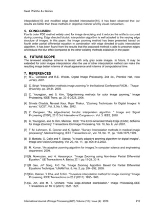 Swati Warbhe & J Gomes
International Journal of Image Processing (IJIP), Volume (10) : Issue (4) : 2016 212
interpolation[13] and modified edge directed interpolation[14], it has been observed that our
results are better than these methods in objective manner and by visual comparison.
5. CONCLUSION
Fourth order PDE method widely used for image de-noising and it reduces the artifacts occurred
during zooming. Edge directed bicubic interpolation algorithm is well adapted to the varying edge
structure of images. In this paper, the image zooming method has been presented based on
fourth order partial differential equation in combination with edge directed bi-cubic interpolation
algorithm. It has been found from the results that the proposed method is able to preserve edges
and reduce the blur effect compared to the other existing methods explained in the paper.
6. FUTURE SCOPE
The reviewed adaptive scheme is tested with only gray scale images. In future, It may be
extended for color images interpolation. Also the use of other interpolation method can make the
resulting image better in terms of visual appearance and in terms of computational time.
7. REFERENCES
[1] R.C. Gonzalez and R.E. Woods, Digital Image Processing, 2nd ed., Prentice Hall, New
Jersey, 2001.
[2] C. Singh “Interpolation methods image zooming,”in the National Conference FACM.: Thapar
University, pp. 29-34, 2005.
[3] C. Youngjoon, and S. Kim, ”Edge-forming methods for color image zooming,” Image
Processing, IEEE Trans. pp. 2315-2323, 2006.
[4] Shveta Chadda, Navjeet Kaur, Rajni Thakur, ”Zooming Techniques for Digital Images: A
survey,” IJCST, Vol. 3, No.1, Mar. 2012.
[5] Z. Dengwen, "An edge-directed bicubic interpolation algorithm. " Image and Signal
Processing (CISP), 2010 3rd International Congress on. Vol. 3. IEEE, 2010.
[6] C. Youngjoon, and S. Kim, Member, IEEE “The Error-Amended Sharp Edge (EASE) Scheme
for Image Zooming” Transactions On Image Processing, Vol. 16, No. 6, Jun 2007.
[7] T. M. Lehmann, C. Gonner and K. Spitzer, "Survey: Interpolation methods in medical image
processing", Medical Imaging, IEEE Transactions on, Vol. 18, No. 11, pp. 1049-1075,1999.
[8] S. Battiato, G. Gallo and F. Stanco, "A locally adaptive zooming algorithm for digital images",
Image and Vision Computing, Vol. 20, No. 11, pp. 805-812,2002.
[9] M. Kumar, “An adaptive zooming algorithm for images,”in computer science and engineering
department. 2009.
[10]N. Nowrozian, and H. Hassanpour. "Image Zooming using Non-linear Partial Differential
Equation." IJE Transactions A: Basics 27.1: pp.15-28, 2014.
[11]R Gao, J-P Song, X-C Tai, “Image Zooming Algorithm Based On Partial Differential
Equations Technique.” IJNAM Vol. 6, No. 2, pp. 284–292, 2009.
[12]Kim, Hakran, Y Cha, and S Kim. "Curvature interpolation method for image zooming." Image
Processing, IEEE Transactions on 20.7 (2011): 1895-1903.
[13]Li, Xin, and M. T. Orchard. "New edge-directed interpolation." Image Processing,IEEE
Transactions on 10.10 (2001): 1521-1527.
 