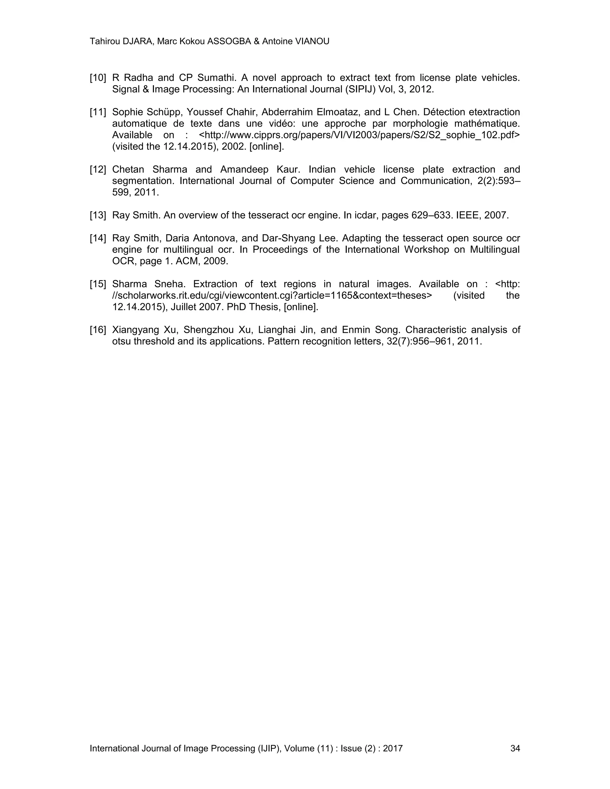 Tahirou DJARA, Marc Kokou ASSOGBA & Antoine VIANOU
International Journal of Image Processing (IJIP), Volume (11) : Issue (2) : 2017 34
[10] R Radha and CP Sumathi. A novel approach to extract text from license plate vehicles.
Signal & Image Processing: An International Journal (SIPIJ) Vol, 3, 2012.
[11] Sophie Schüpp, Youssef Chahir, Abderrahim Elmoataz, and L Chen. Détection etextraction
automatique de texte dans une vidéo: une approche par morphologie mathématique.
Available on : <http://www.cipprs.org/papers/VI/VI2003/papers/S2/S2_sophie_102.pdf>
(visited the 12.14.2015), 2002. [online].
[12] Chetan Sharma and Amandeep Kaur. Indian vehicle license plate extraction and
segmentation. International Journal of Computer Science and Communication, 2(2):593–
599, 2011.
[13] Ray Smith. An overview of the tesseract ocr engine. In icdar, pages 629–633. IEEE, 2007.
[14] Ray Smith, Daria Antonova, and Dar-Shyang Lee. Adapting the tesseract open source ocr
engine for multilingual ocr. In Proceedings of the International Workshop on Multilingual
OCR, page 1. ACM, 2009.
[15] Sharma Sneha. Extraction of text regions in natural images. Available on : <http:
//scholarworks.rit.edu/cgi/viewcontent.cgi?article=1165&context=theses> (visited the
12.14.2015), Juillet 2007. PhD Thesis, [online].
[16] Xiangyang Xu, Shengzhou Xu, Lianghai Jin, and Enmin Song. Characteristic analysis of
otsu threshold and its applications. Pattern recognition letters, 32(7):956–961, 2011.
 