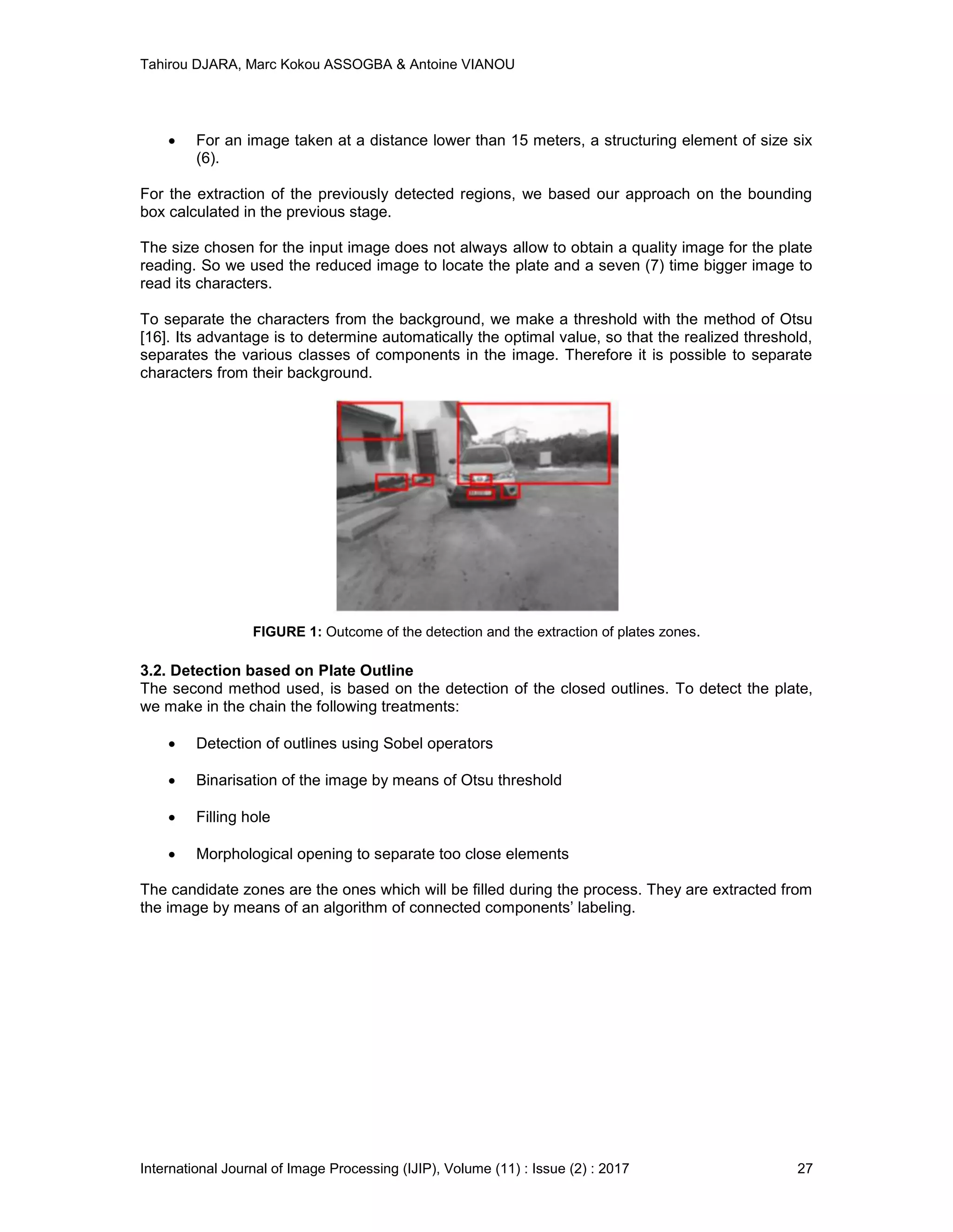 Tahirou DJARA, Marc Kokou ASSOGBA & Antoine VIANOU
International Journal of Image Processing (IJIP), Volume (11) : Issue (2) : 2017 27
 For an image taken at a distance lower than 15 meters, a structuring element of size six
(6).
For the extraction of the previously detected regions, we based our approach on the bounding
box calculated in the previous stage.
The size chosen for the input image does not always allow to obtain a quality image for the plate
reading. So we used the reduced image to locate the plate and a seven (7) time bigger image to
read its characters.
To separate the characters from the background, we make a threshold with the method of Otsu
[16]. Its advantage is to determine automatically the optimal value, so that the realized threshold,
separates the various classes of components in the image. Therefore it is possible to separate
characters from their background.
FIGURE 1: Outcome of the detection and the extraction of plates zones.
3.2. Detection based on Plate Outline
The second method used, is based on the detection of the closed outlines. To detect the plate,
we make in the chain the following treatments:
 Detection of outlines using Sobel operators
 Binarisation of the image by means of Otsu threshold
 Filling hole
 Morphological opening to separate too close elements
The candidate zones are the ones which will be ﬁlled during the process. They are extracted from
the image by means of an algorithm of connected components’ labeling.
 