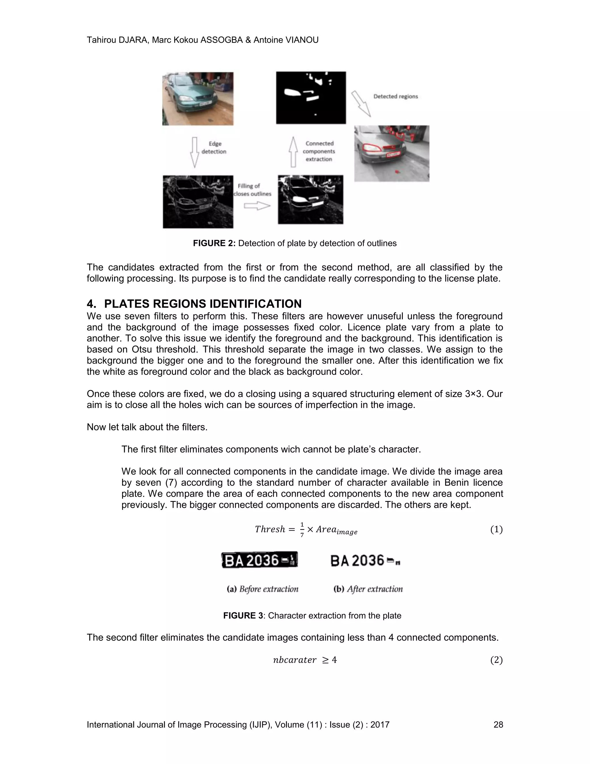 Tahirou DJARA, Marc Kokou ASSOGBA & Antoine VIANOU
International Journal of Image Processing (IJIP), Volume (11) : Issue (2) : 2017 28
FIGURE 2: Detection of plate by detection of outlines
The candidates extracted from the ﬁrst or from the second method, are all classiﬁed by the
following processing. Its purpose is to ﬁnd the candidate really corresponding to the license plate.
4. PLATES REGIONS IDENTIFICATION
We use seven ﬁlters to perform this. These ﬁlters are however unuseful unless the foreground
and the background of the image possesses ﬁxed color. Licence plate vary from a plate to
another. To solve this issue we identify the foreground and the background. This identiﬁcation is
based on Otsu threshold. This threshold separate the image in two classes. We assign to the
background the bigger one and to the foreground the smaller one. After this identiﬁcation we ﬁx
the white as foreground color and the black as background color.
Once these colors are ﬁxed, we do a closing using a squared structuring element of size 3×3. Our
aim is to close all the holes wich can be sources of imperfection in the image.
Now let talk about the ﬁlters.
The ﬁrst ﬁlter eliminates components wich cannot be plate’s character.
We look for all connected components in the candidate image. We divide the image area
by seven (7) according to the standard number of character available in Benin licence
plate. We compare the area of each connected components to the new area component
previously. The bigger connected components are discarded. The others are kept.
FIGURE 3: Character extraction from the plate
The second ﬁlter eliminates the candidate images containing less than 4 connected components.
 
