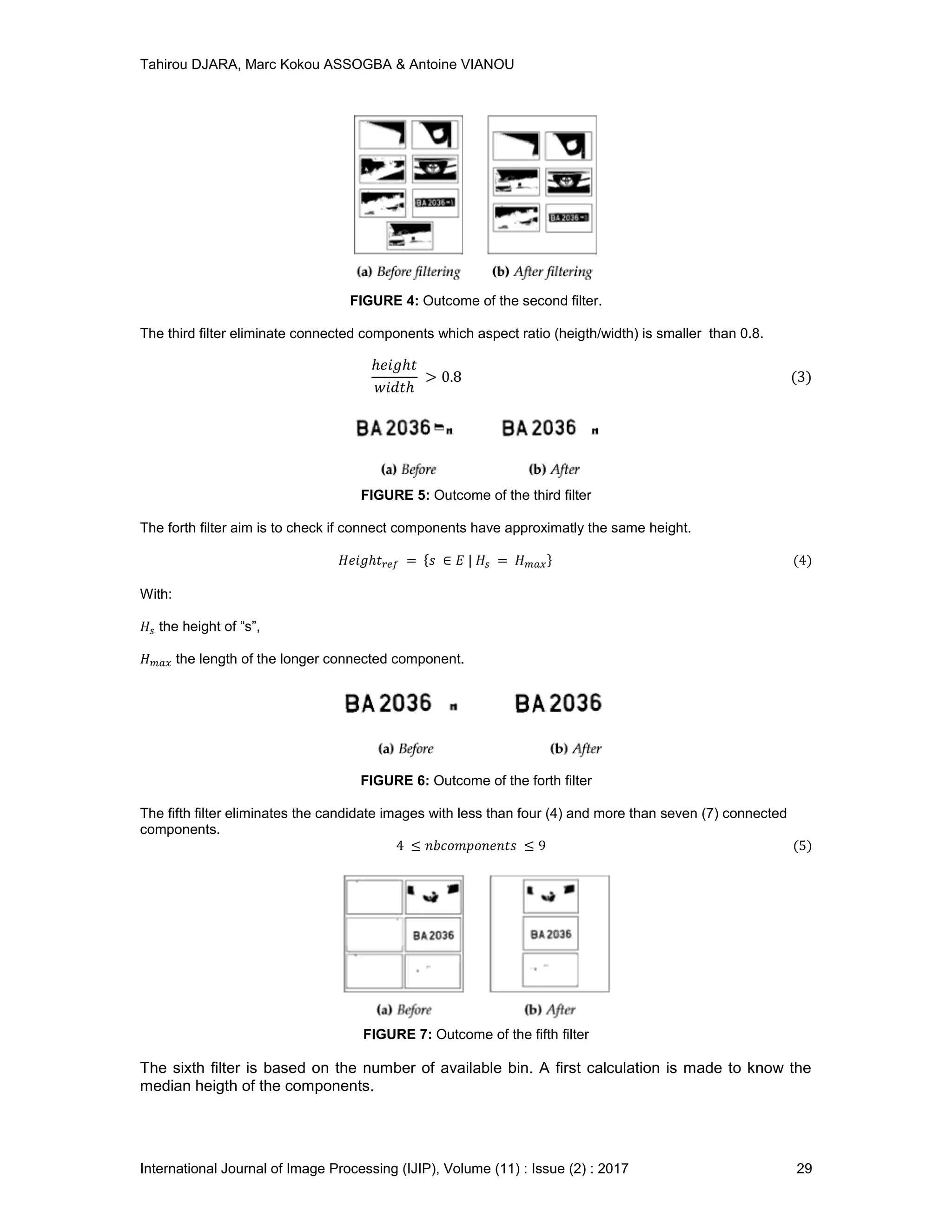 Tahirou DJARA, Marc Kokou ASSOGBA & Antoine VIANOU
International Journal of Image Processing (IJIP), Volume (11) : Issue (2) : 2017 29
FIGURE 4: Outcome of the second ﬁlter.
The third ﬁlter eliminate connected components which aspect ratio (heigth/width) is smaller than 0.8.
FIGURE 5: Outcome of the third ﬁlter
The forth ﬁlter aim is to check if connect components have approximatly the same height.
With:
the height of “s”,
the length of the longer connected component.
FIGURE 6: Outcome of the forth ﬁlter
The ﬁfth ﬁlter eliminates the candidate images with less than four (4) and more than seven (7) connected
components.
FIGURE 7: Outcome of the ﬁfth ﬁlter
The sixth ﬁlter is based on the number of available bin. A ﬁrst calculation is made to know the
median heigth of the components.
 