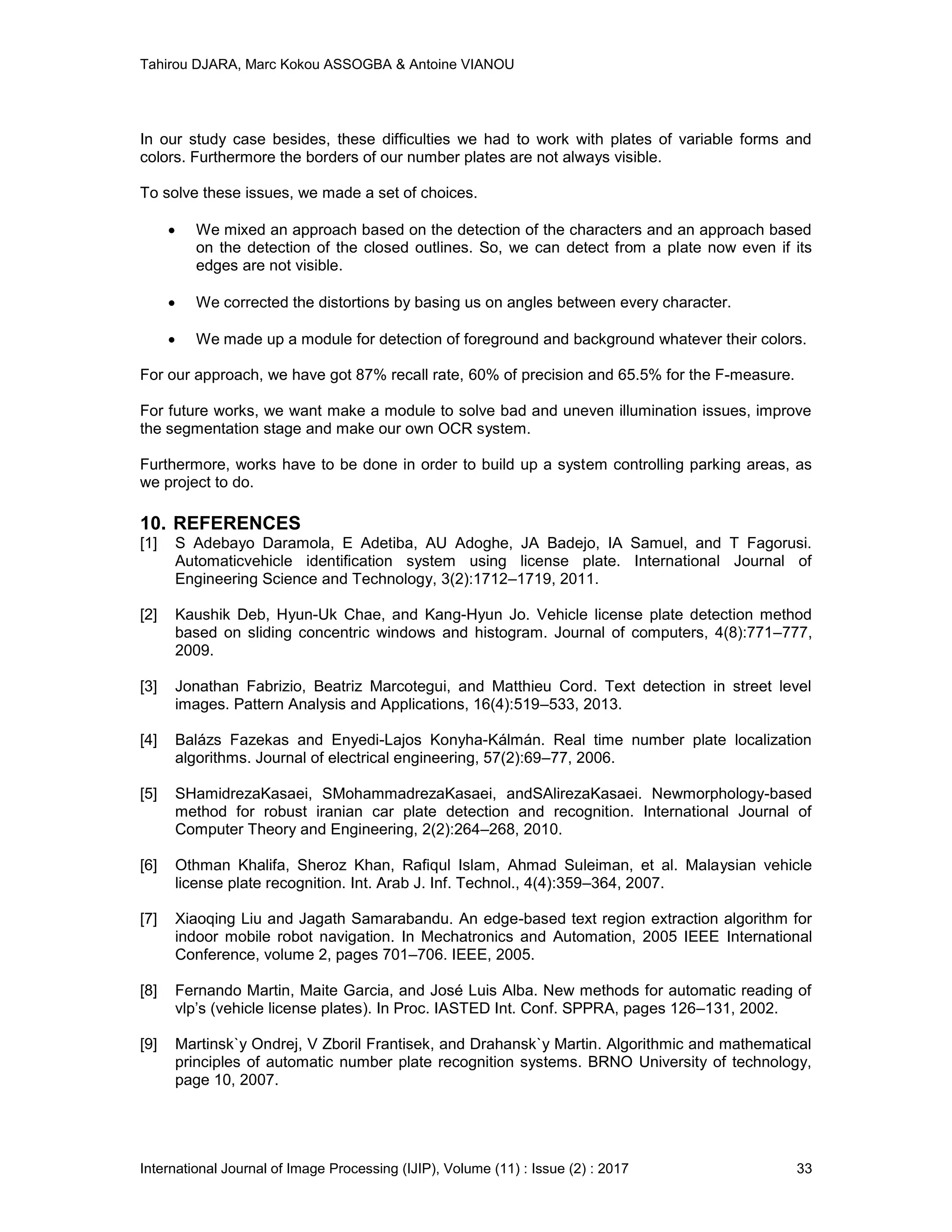 Tahirou DJARA, Marc Kokou ASSOGBA & Antoine VIANOU
International Journal of Image Processing (IJIP), Volume (11) : Issue (2) : 2017 33
In our study case besides, these difficulties we had to work with plates of variable forms and
colors. Furthermore the borders of our number plates are not always visible.
To solve these issues, we made a set of choices.
 We mixed an approach based on the detection of the characters and an approach based
on the detection of the closed outlines. So, we can detect from a plate now even if its
edges are not visible.
 We corrected the distortions by basing us on angles between every character.
 We made up a module for detection of foreground and background whatever their colors.
For our approach, we have got 87% recall rate, 60% of precision and 65.5% for the F-measure.
For future works, we want make a module to solve bad and uneven illumination issues, improve
the segmentation stage and make our own OCR system.
Furthermore, works have to be done in order to build up a system controlling parking areas, as
we project to do.
10. REFERENCES
[1] S Adebayo Daramola, E Adetiba, AU Adoghe, JA Badejo, IA Samuel, and T Fagorusi.
Automaticvehicle identiﬁcation system using license plate. International Journal of
Engineering Science and Technology, 3(2):1712–1719, 2011.
[2] Kaushik Deb, Hyun-Uk Chae, and Kang-Hyun Jo. Vehicle license plate detection method
based on sliding concentric windows and histogram. Journal of computers, 4(8):771–777,
2009.
[3] Jonathan Fabrizio, Beatriz Marcotegui, and Matthieu Cord. Text detection in street level
images. Pattern Analysis and Applications, 16(4):519–533, 2013.
[4] Balázs Fazekas and Enyedi-Lajos Konyha-Kálmán. Real time number plate localization
algorithms. Journal of electrical engineering, 57(2):69–77, 2006.
[5] SHamidrezaKasaei, SMohammadrezaKasaei, andSAlirezaKasaei. Newmorphology-based
method for robust iranian car plate detection and recognition. International Journal of
Computer Theory and Engineering, 2(2):264–268, 2010.
[6] Othman Khalifa, Sheroz Khan, Raﬁqul Islam, Ahmad Suleiman, et al. Malaysian vehicle
license plate recognition. Int. Arab J. Inf. Technol., 4(4):359–364, 2007.
[7] Xiaoqing Liu and Jagath Samarabandu. An edge-based text region extraction algorithm for
indoor mobile robot navigation. In Mechatronics and Automation, 2005 IEEE International
Conference, volume 2, pages 701–706. IEEE, 2005.
[8] Fernando Martin, Maite Garcia, and José Luis Alba. New methods for automatic reading of
vlp’s (vehicle license plates). In Proc. IASTED Int. Conf. SPPRA, pages 126–131, 2002.
[9] Martinsk`y Ondrej, V Zboril Frantisek, and Drahansk`y Martin. Algorithmic and mathematical
principles of automatic number plate recognition systems. BRNO University of technology,
page 10, 2007.
 