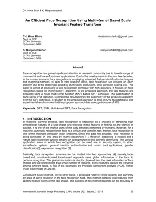 CH. Hima Bindu & K. Manjunathachari
International Journal of Image Processing (IJIP), Volume (12) : Issue (2) : 2018 39
An Efficient Face Recognition Using Multi-Kernel Based Scale
Invariant Feature Transform
CH. Hima Bindu himabindu.chelluri@gmail.com
Dept. of ECE,
GITAM University,
Hyderabad, INDIA
K. Manjunathachari manjunath4005@gmail.com
Dept. of ECE
GITAM University
Hyderabad, INDIA
Abstract
Face recognition has gained significant attention in research community due to its wide range of
commercial and law enforcement applications. Due to the developments in the past few decades,
in the current scenario, face recognition is employing advanced feature identification techniques
and matching methods. In spite of vast research done, face recognition still remains an open
problem due to the challenges posed by illumination, occlusions, pose variation, scaling, etc. This
paper is aimed at proposing a face recognition technique with high accuracy. It focuses on face
recognition based on improved SIFT algorithm. In the proposed approach, the face features are
extracted using a novel multi-kernel function (MKF) based SIFT technique. The classification is
done using SVM classifier. Experimental results shows the superiority of the proposed algorithm
over the SIFT technique. Evaluation of the proposed approach is done on CVL face database and
experimental results shows that the proposed approach has a recognition rate of 99%.
Keywords: SIFT, SVM, Multi-kernel SIFT, Face Recognition.
1. INTRODUCTION
In machine learning process, face recognition is explained as a process of extracting high
dimensional features of a face image and then use these features in finding out the identity of
subject. It is one of the implicit tasks of the daily activities performed by humans. However, for a
machine, automatic recognition of face is a difficult and complex task. Hence, face recognition is
one of the important computer vision problems. Since the past few decades, wide research is
being conducted in this area by many researchers [1]. However, designing a reliable and a
robust face recognition system remains an open problem to the scientific community. The various
application areas in which face recognition can be used are: in security system, in video
surveillance system, general identity authentication and smart card applications, gender
classification[2], expression recognition [3].
Basically, face recognition schemes can be divided into two approaches [4], namely, face-
based and constituent-based. Face-based approach uses global information of the face to
perform recognition. This global information is directly obtained from the pixel information of face
images and are represented by a small number of features. These features capture the variance
among different faces. A few of the examples are Principle component analysis (PCA), Fisher
linear discriminate (FLD) etc.
Constituent-based method, on the other hand, is proposed relatively more recently and currently
an area of active research in the face recognition field. This method extracts local features from
specific feature points of the face image. The success of this method depends on the accuracy of
 