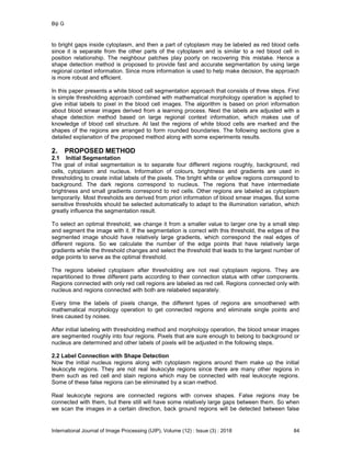 Biji G
International Journal of Image Processing (IJIP), Volume (12) : Issue (3) : 2018 84
to bright gaps inside cytoplasm, and then a part of cytoplasm may be labeled as red blood cells
since it is separate from the other parts of the cytoplasm and is similar to a red blood cell in
position relationship. The neighbour patches play poorly on recovering this mistake. Hence a
shape detection method is proposed to provide fast and accurate segmentation by using large
regional context information. Since more information is used to help make decision, the approach
is more robust and efficient.
In this paper presents a white blood cell segmentation approach that consists of three steps. First
is simple thresholding approach combined with mathematical morphology operation is applied to
give initial labels to pixel in the blood cell images. The algorithm is based on priori information
about blood smear images derived from a learning process. Next the labels are adjusted with a
shape detection method based on large regional context information, which makes use of
knowledge of blood cell structure. At last the regions of white blood cells are marked and the
shapes of the regions are arranged to form rounded boundaries. The following sections give a
detailed explanation of the proposed method along with some experiments results.
2. PROPOSED METHOD
2.1 Initial Segmentation
The goal of initial segmentation is to separate four different regions roughly, background, red
cells, cytoplasm and nucleus. Information of colours, brightness and gradients are used in
thresholding to create initial labels of the pixels. The bright white or yellow regions correspond to
background. The dark regions correspond to nucleus. The regions that have intermediate
brightness and small gradients correspond to red cells. Other regions are labeled as cytoplasm
temporarily. Most thresholds are derived from priori information of blood smear images. But some
sensitive thresholds should be selected automatically to adapt to the illumination variation, which
greatly influence the segmentation result.
To select an optimal threshold, we change it from a smaller value to larger one by a small step
and segment the image with it. If the segmentation is correct with this threshold, the edges of the
segmented image should have relatively large gradients, which correspond the real edges of
different regions. So we calculate the number of the edge points that have relatively large
gradients while the threshold changes and select the threshold that leads to the largest number of
edge points to serve as the optimal threshold.
The regions labeled cytoplasm after thresholding are not real cytoplasm regions. They are
repartitioned to three different parts according to their connection status with other components.
Regions connected with only red cell regions are labeled as red cell. Regions connected only with
nucleus and regions connected with both are relabeled separately.
Every time the labels of pixels change, the different types of regions are smoothened with
mathematical morphology operation to get connected regions and eliminate single points and
lines caused by noises.
After initial labeling with thresholding method and morphology operation, the blood smear images
are segmented roughly into four regions. Pixels that are sure enough to belong to background or
nucleus are determined and other labels of pixels will be adjusted in the following steps.
2.2 Label Connection with Shape Detection
Now the initial nucleus regions along with cytoplasm regions around them make up the initial
leukocyte regions. They are not real leukocyte regions since there are many other regions in
them such as red cell and stain regions which may be connected with real leukocyte regions.
Some of these false regions can be eliminated by a scan method.
Real leukocyte regions are connected regions with convex shapes. False regions may be
connected with them, but there still will have some relatively large gaps between them. So when
we scan the images in a certain direction, back ground regions will be detected between false
 